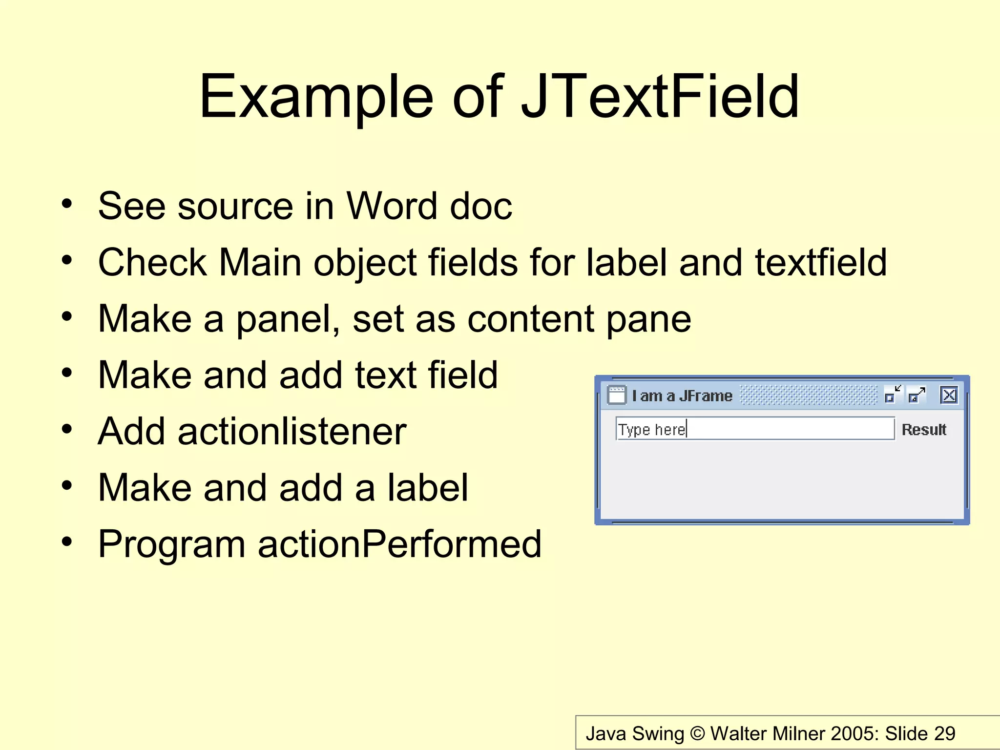 Java Swing © Walter Milner 2005: Slide 29
Example of JTextField
• See source in Word doc
• Check Main object fields for label and textfield
• Make a panel, set as content pane
• Make and add text field
• Add actionlistener
• Make and add a label
• Program actionPerformed
 