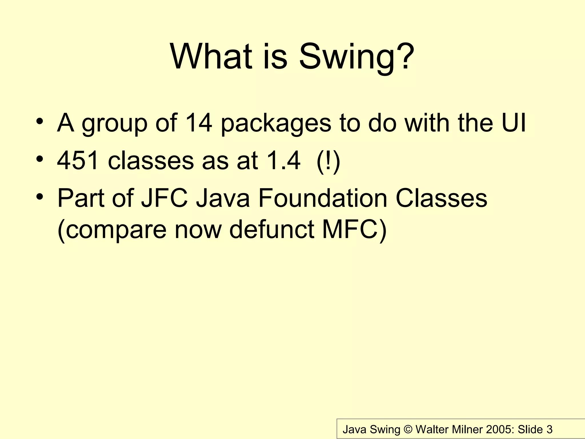 Java Swing © Walter Milner 2005: Slide 3
What is Swing?
• A group of 14 packages to do with the UI
• 451 classes as at 1.4 (!)
• Part of JFC Java Foundation Classes
(compare now defunct MFC)
 