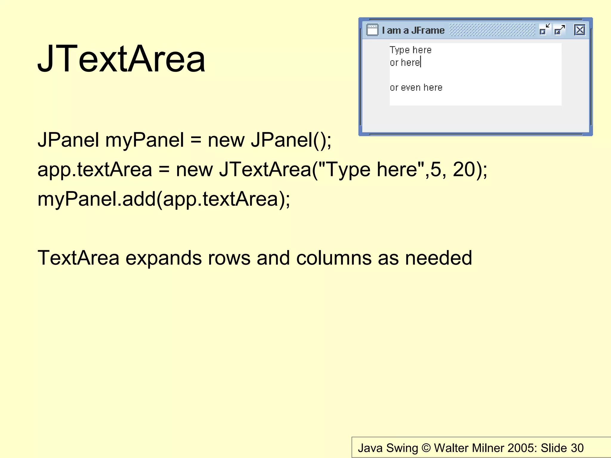 Java Swing © Walter Milner 2005: Slide 30
JTextArea
JPanel myPanel = new JPanel();
app.textArea = new JTextArea("Type here",5, 20);
myPanel.add(app.textArea);
TextArea expands rows and columns as needed
 