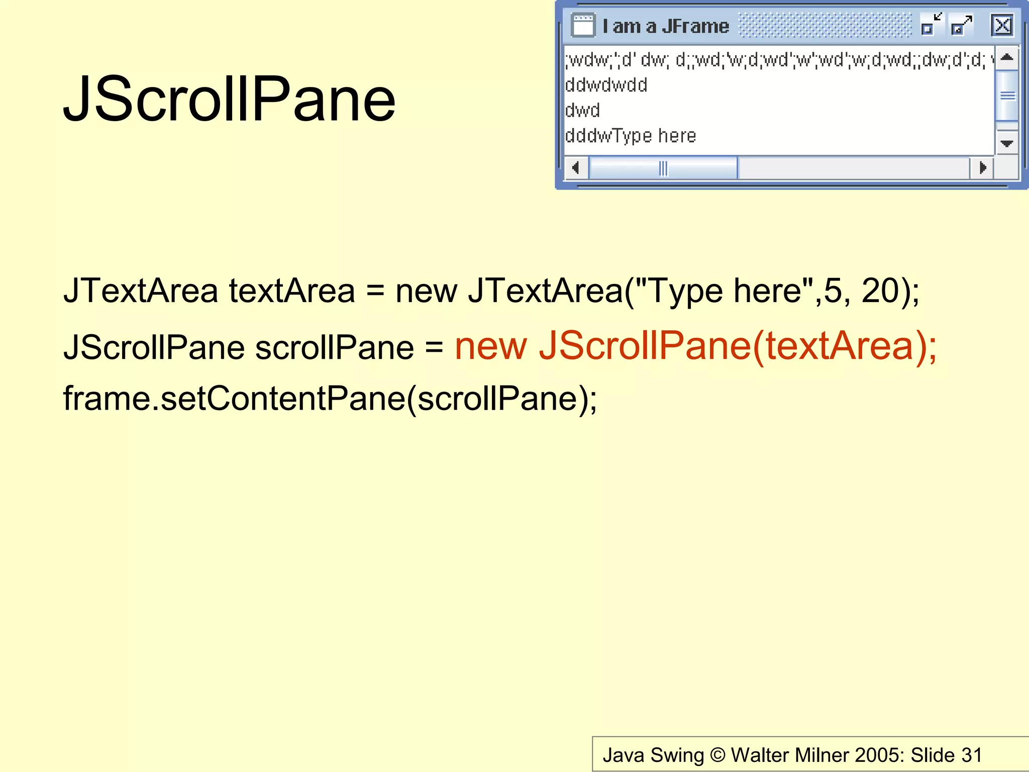 Java Swing © Walter Milner 2005: Slide 31
JScrollPane
JTextArea textArea = new JTextArea("Type here",5, 20);
JScrollPane scrollPane = new JScrollPane(textArea);
frame.setContentPane(scrollPane);
 