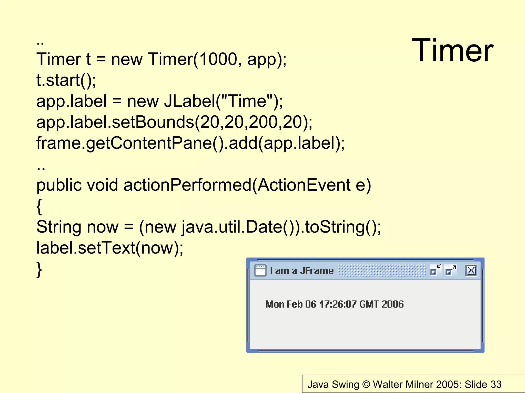 Java Swing © Walter Milner 2005: Slide 33
Timer
..
Timer t = new Timer(1000, app);
t.start();
app.label = new JLabel("Time");
app.label.setBounds(20,20,200,20);
frame.getContentPane().add(app.label);
..
public void actionPerformed(ActionEvent e)
{
String now = (new java.util.Date()).toString();
label.setText(now);
}
 