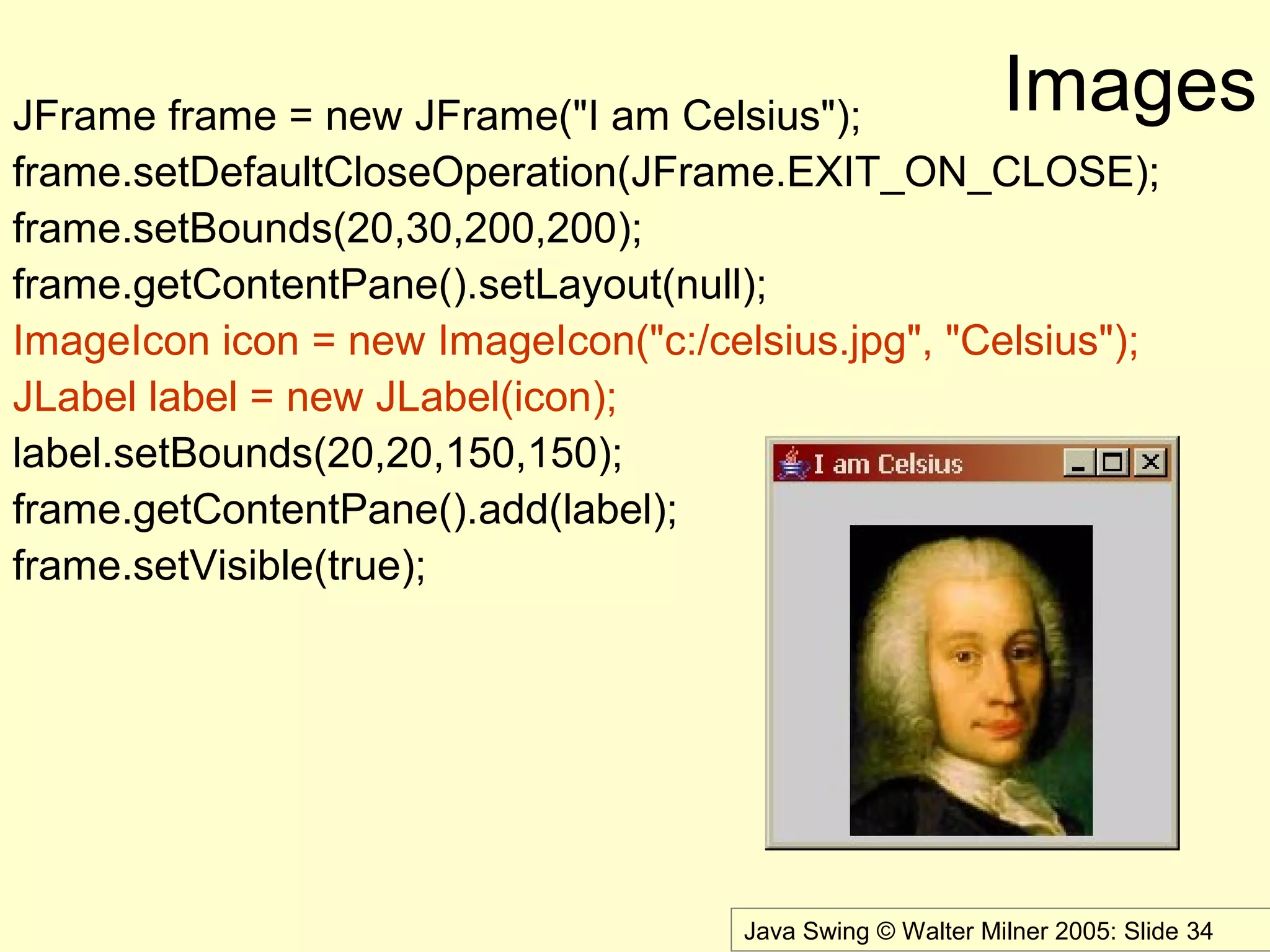 Java Swing © Walter Milner 2005: Slide 34
ImagesJFrame frame = new JFrame("I am Celsius");
frame.setDefaultCloseOperation(JFrame.EXIT_ON_CLOSE);
frame.setBounds(20,30,200,200);
frame.getContentPane().setLayout(null);
ImageIcon icon = new ImageIcon("c:/celsius.jpg", "Celsius");
JLabel label = new JLabel(icon);
label.setBounds(20,20,150,150);
frame.getContentPane().add(label);
frame.setVisible(true);
 