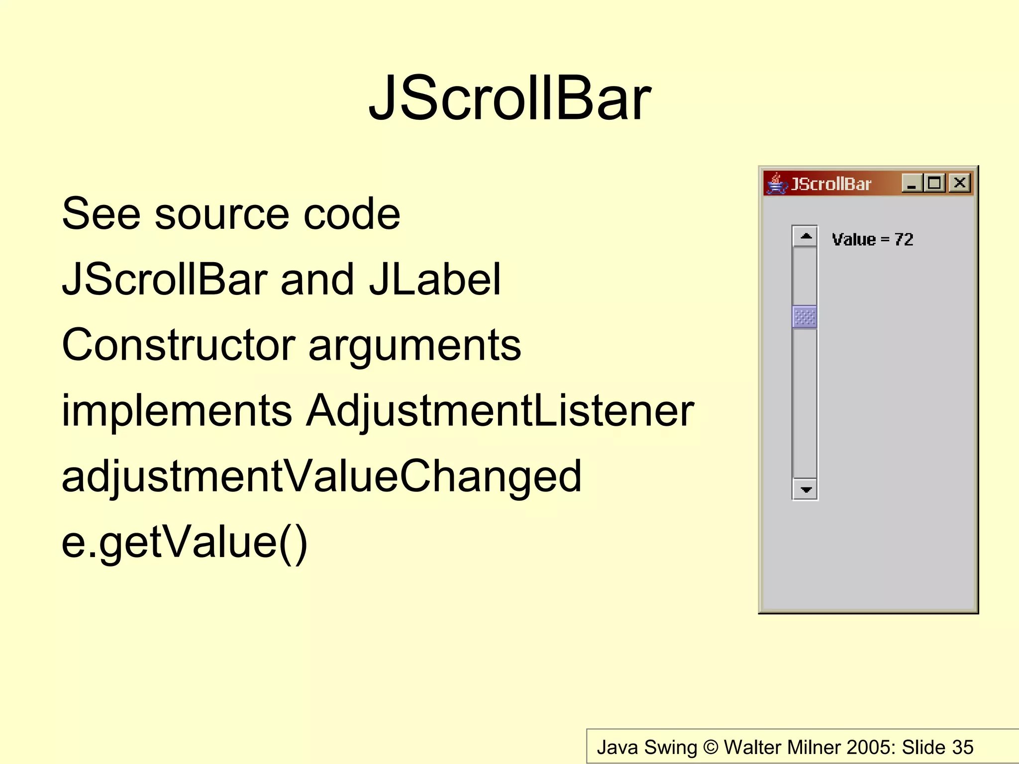 Java Swing © Walter Milner 2005: Slide 35
JScrollBar
See source code
JScrollBar and JLabel
Constructor arguments
implements AdjustmentListener
adjustmentValueChanged
e.getValue()
 
