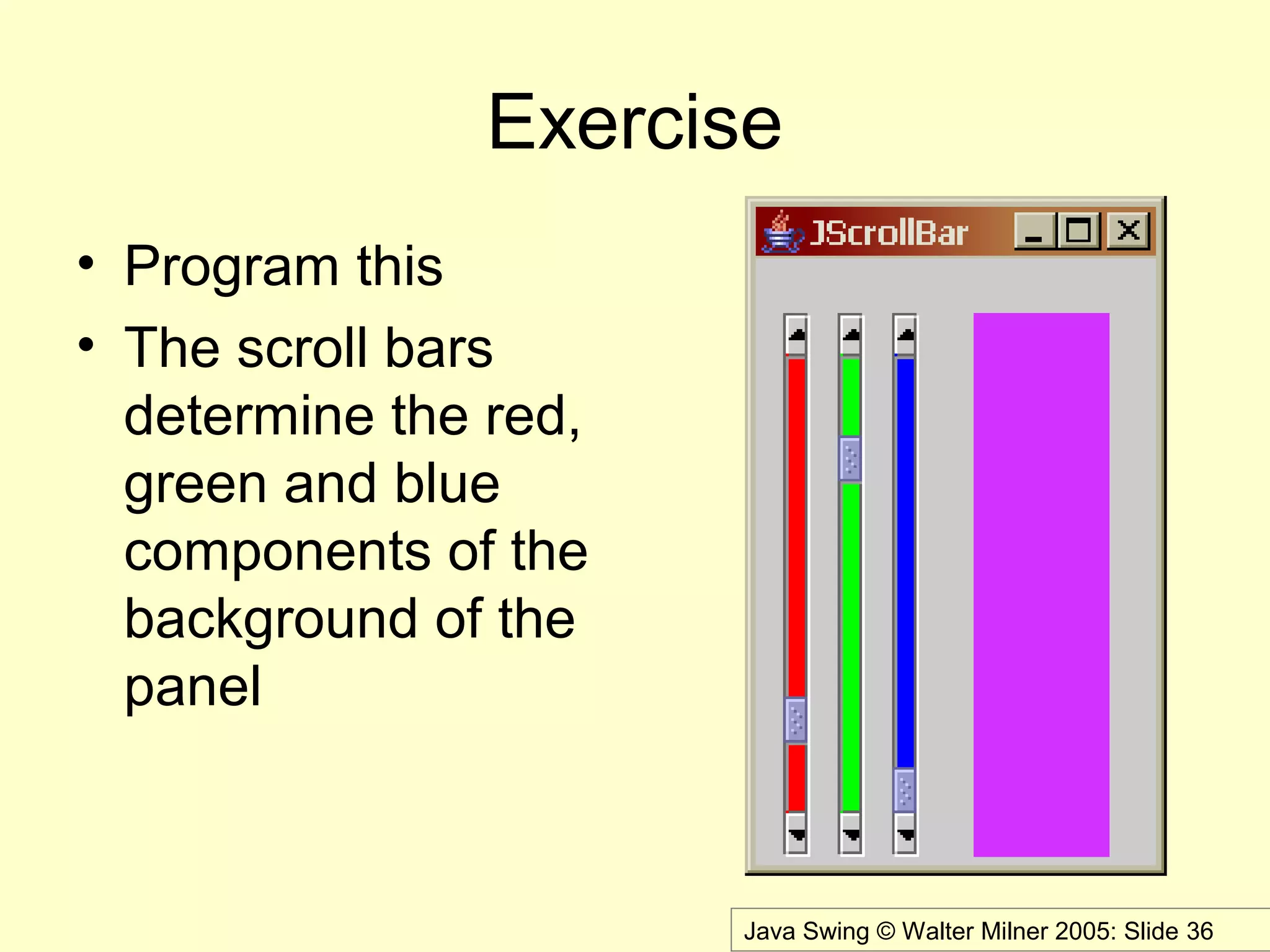 Java Swing © Walter Milner 2005: Slide 36
Exercise
• Program this
• The scroll bars
determine the red,
green and blue
components of the
background of the
panel
 