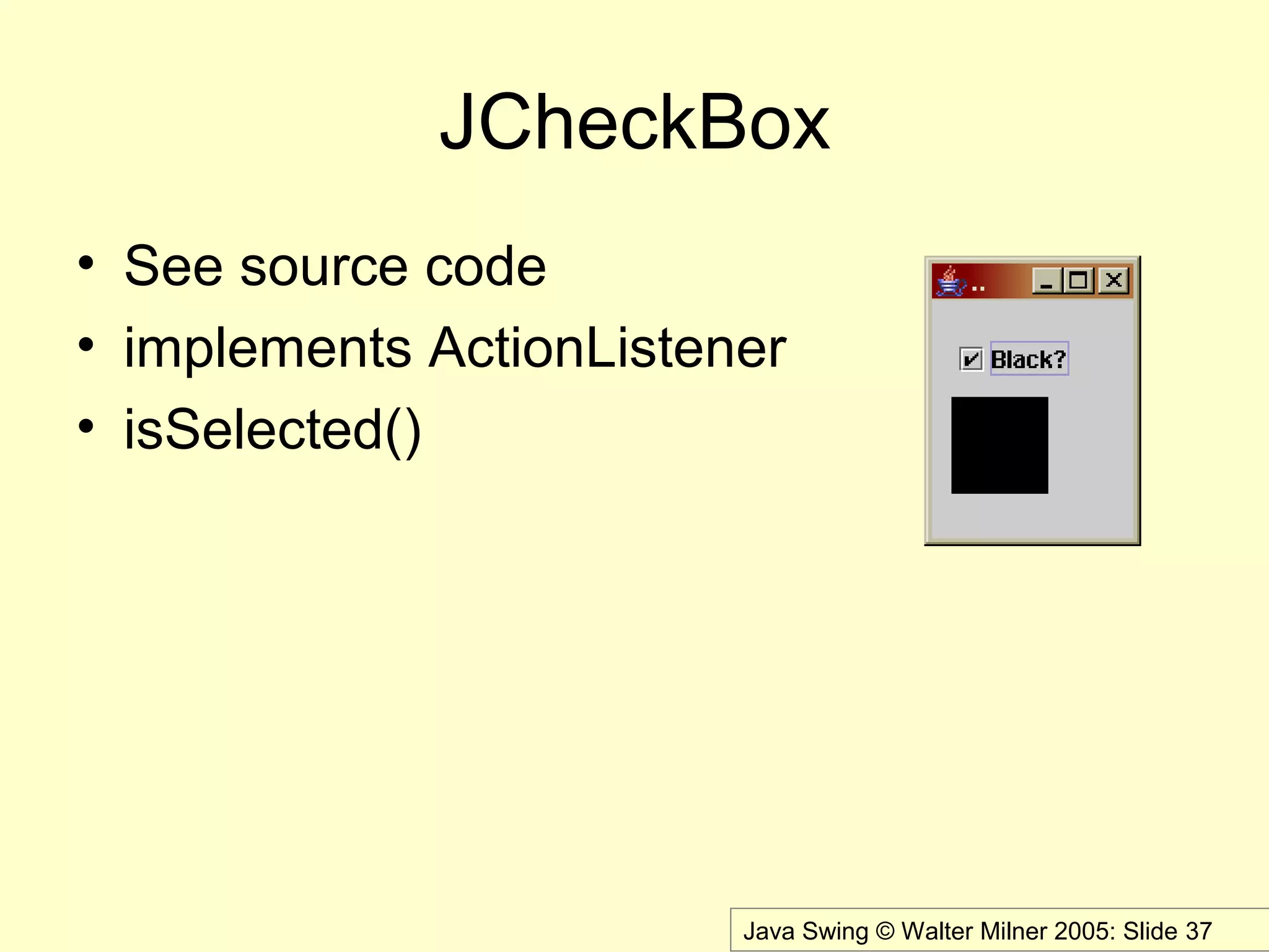 Java Swing © Walter Milner 2005: Slide 37
JCheckBox
• See source code
• implements ActionListener
• isSelected()
 