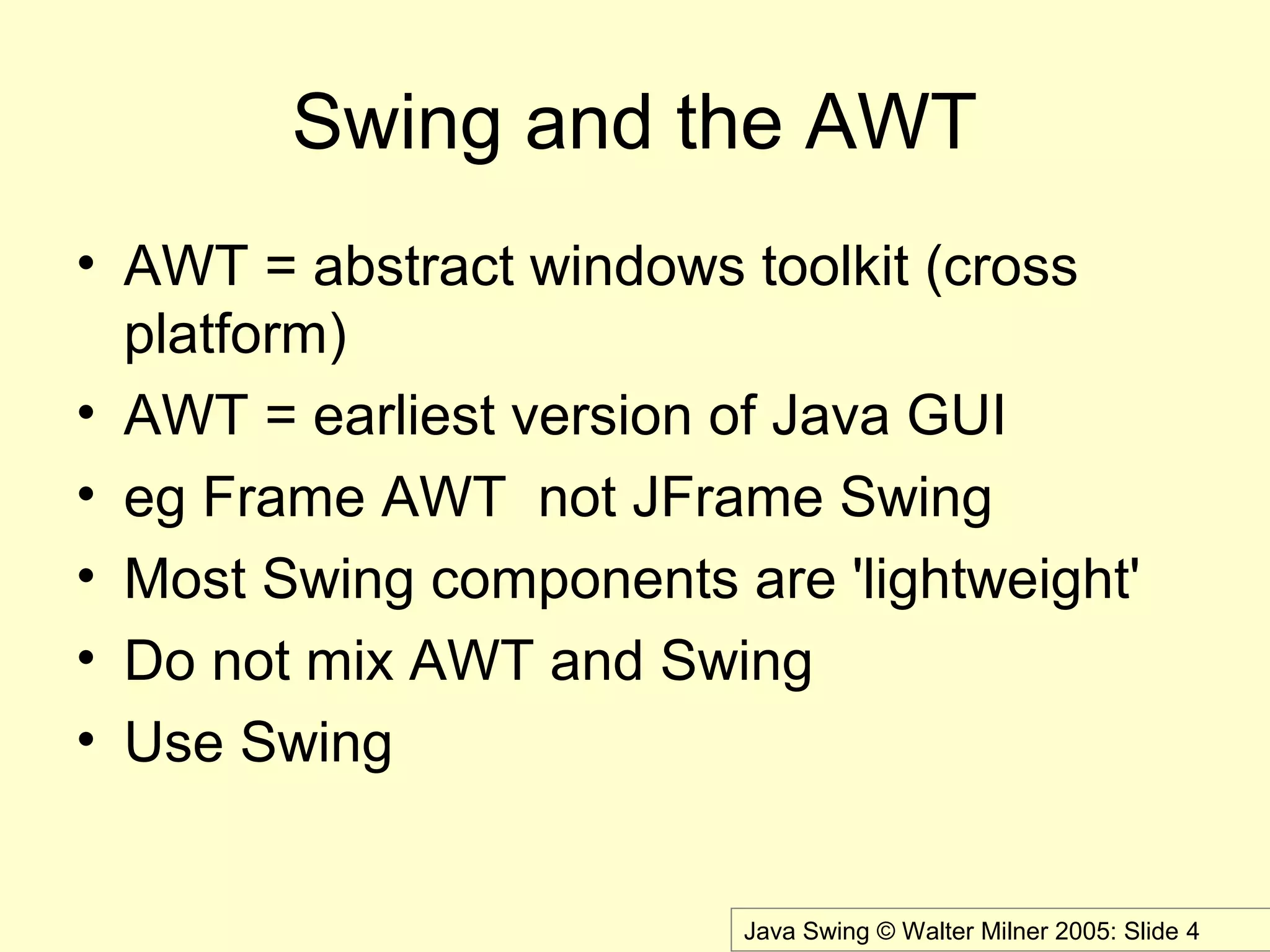 Java Swing © Walter Milner 2005: Slide 4
Swing and the AWT
• AWT = abstract windows toolkit (cross
platform)
• AWT = earliest version of Java GUI
• eg Frame AWT not JFrame Swing
• Most Swing components are 'lightweight'
• Do not mix AWT and Swing
• Use Swing
 