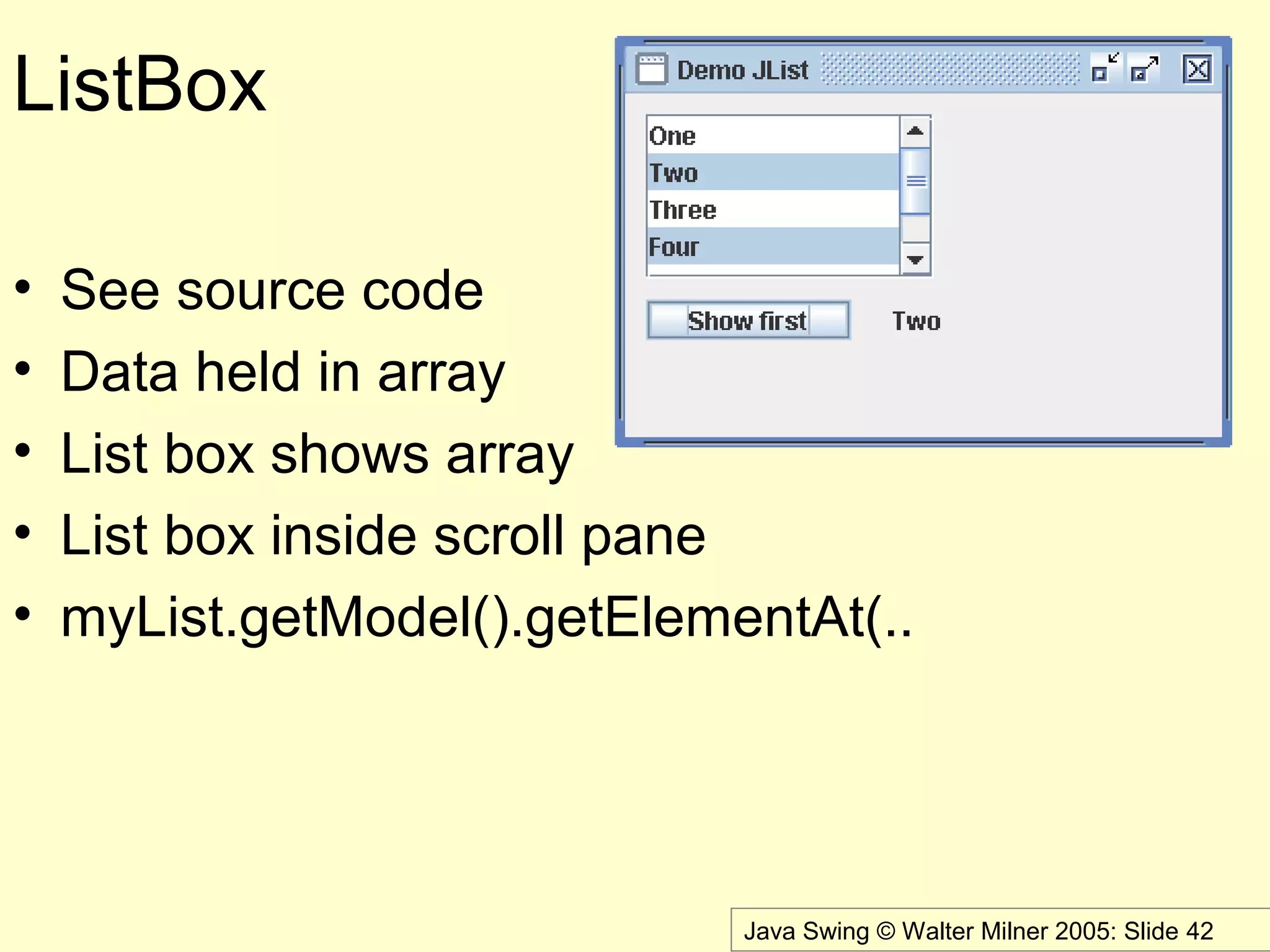 Java Swing © Walter Milner 2005: Slide 42
ListBox
• See source code
• Data held in array
• List box shows array
• List box inside scroll pane
• myList.getModel().getElementAt(..
 
