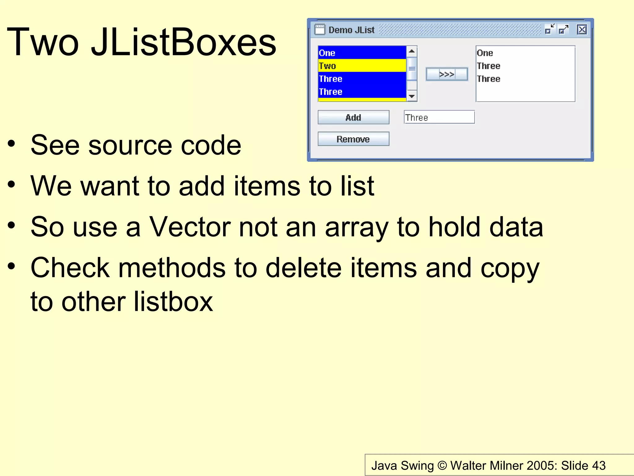 Java Swing © Walter Milner 2005: Slide 43
Two JListBoxes
• See source code
• We want to add items to list
• So use a Vector not an array to hold data
• Check methods to delete items and copy
to other listbox
 