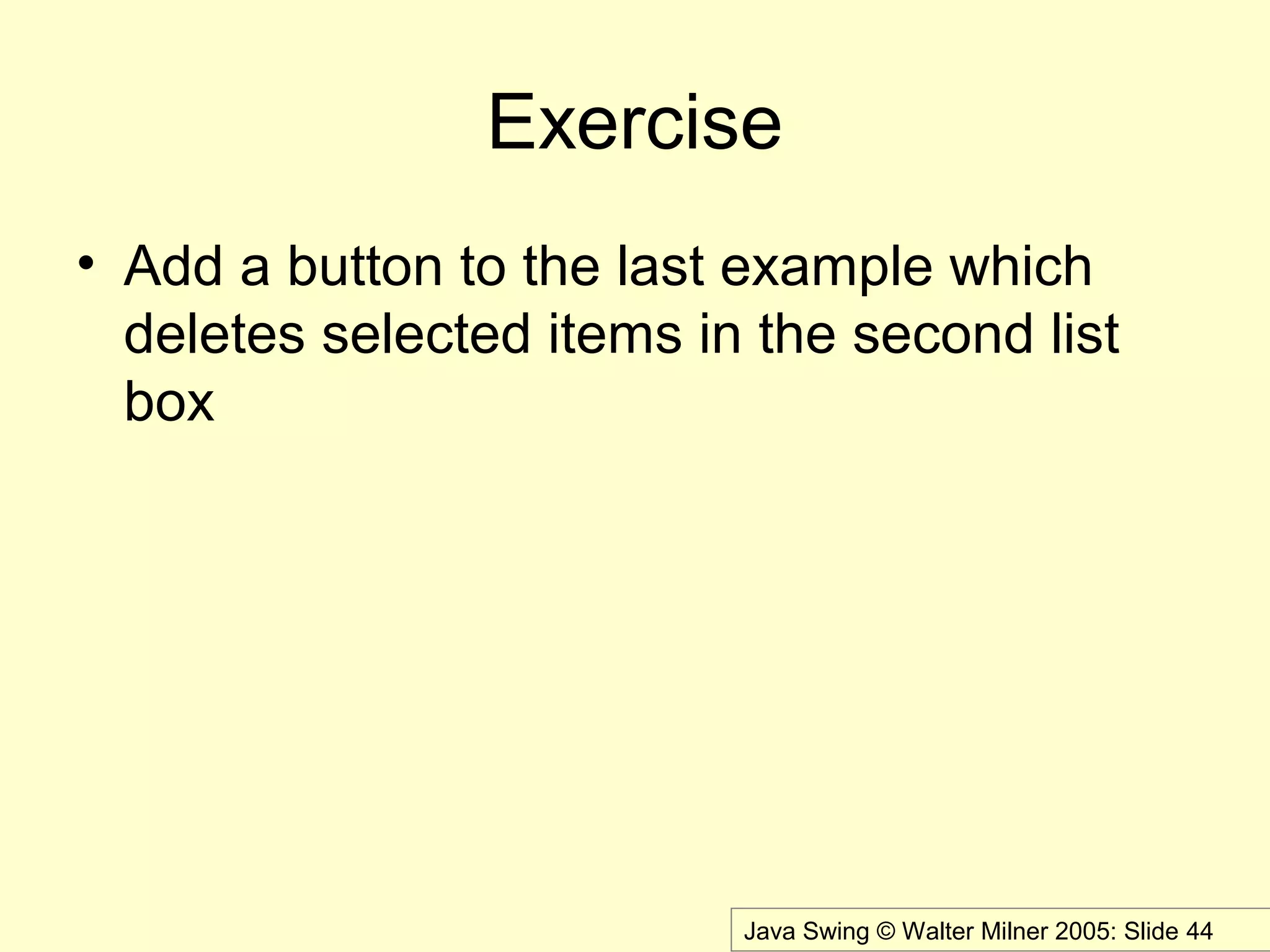 Java Swing © Walter Milner 2005: Slide 44
Exercise
• Add a button to the last example which
deletes selected items in the second list
box
 