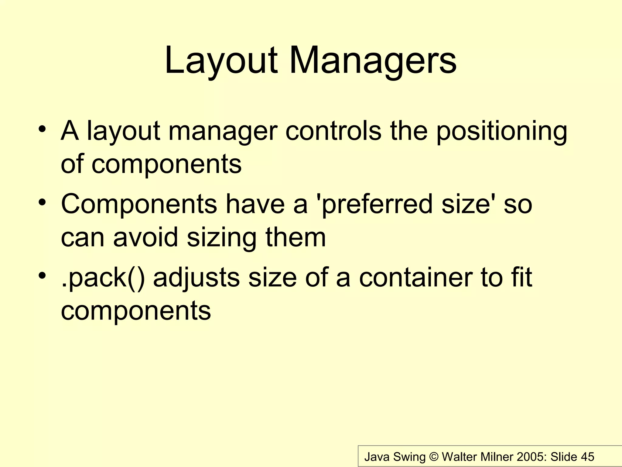 Java Swing © Walter Milner 2005: Slide 45
Layout Managers
• A layout manager controls the positioning
of components
• Components have a 'preferred size' so
can avoid sizing them
• .pack() adjusts size of a container to fit
components
 