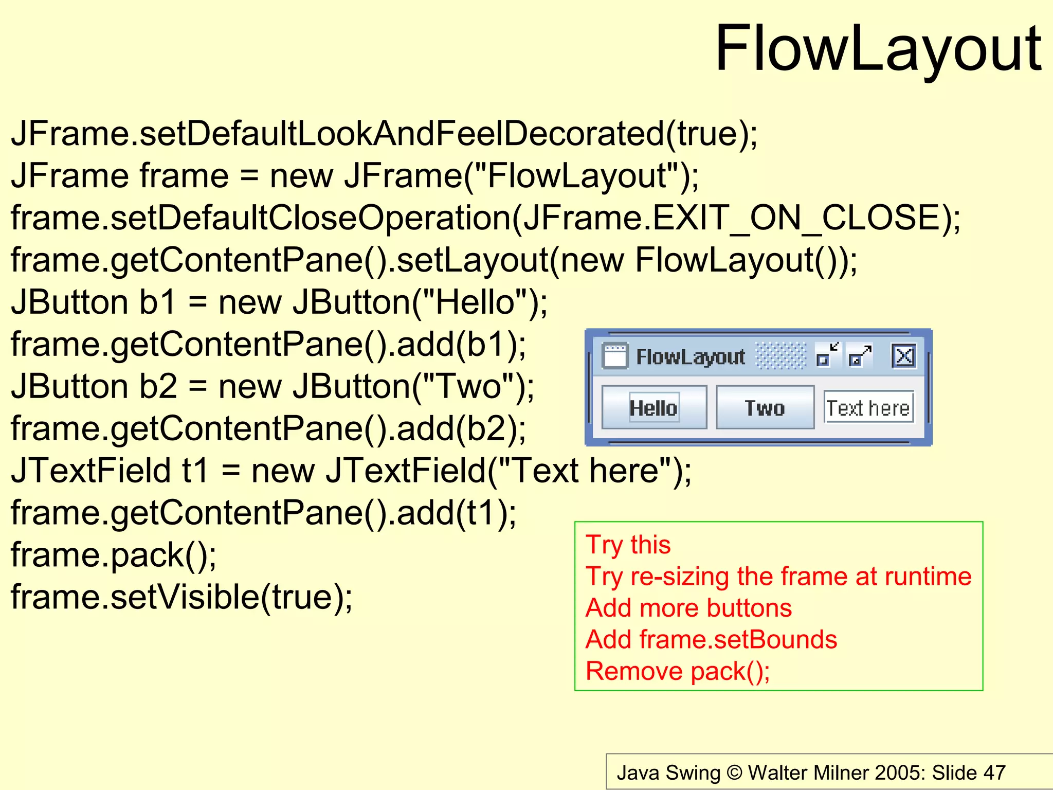 Java Swing © Walter Milner 2005: Slide 47
FlowLayout
JFrame.setDefaultLookAndFeelDecorated(true);
JFrame frame = new JFrame("FlowLayout");
frame.setDefaultCloseOperation(JFrame.EXIT_ON_CLOSE);
frame.getContentPane().setLayout(new FlowLayout());
JButton b1 = new JButton("Hello");
frame.getContentPane().add(b1);
JButton b2 = new JButton("Two");
frame.getContentPane().add(b2);
JTextField t1 = new JTextField("Text here");
frame.getContentPane().add(t1);
frame.pack();
frame.setVisible(true);
Try this
Try re-sizing the frame at runtime
Add more buttons
Add frame.setBounds
Remove pack();
 