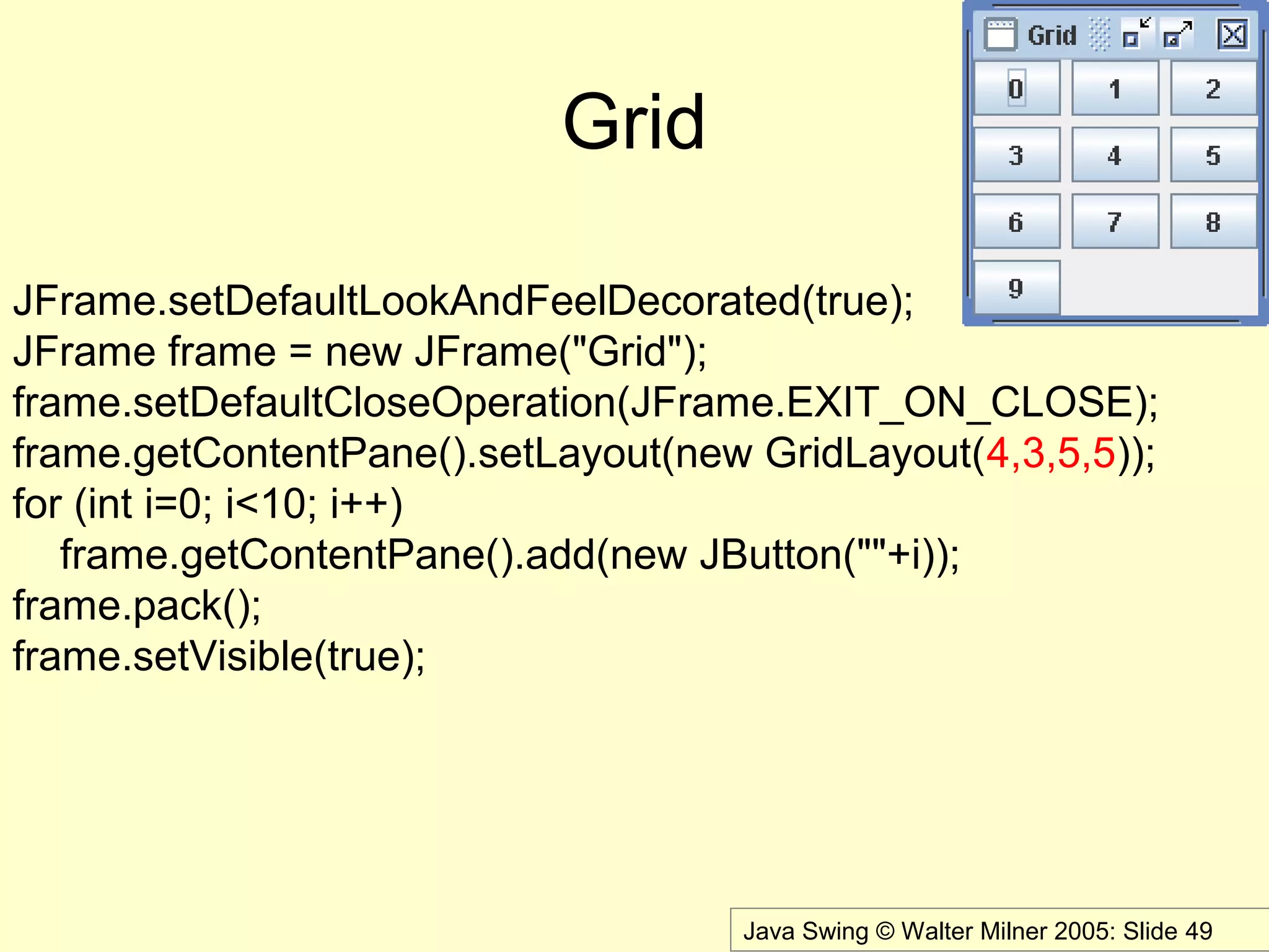 Java Swing © Walter Milner 2005: Slide 49
Grid
JFrame.setDefaultLookAndFeelDecorated(true);
JFrame frame = new JFrame("Grid");
frame.setDefaultCloseOperation(JFrame.EXIT_ON_CLOSE);
frame.getContentPane().setLayout(new GridLayout(4,3,5,5));
for (int i=0; i<10; i++)
frame.getContentPane().add(new JButton(""+i));
frame.pack();
frame.setVisible(true);
 