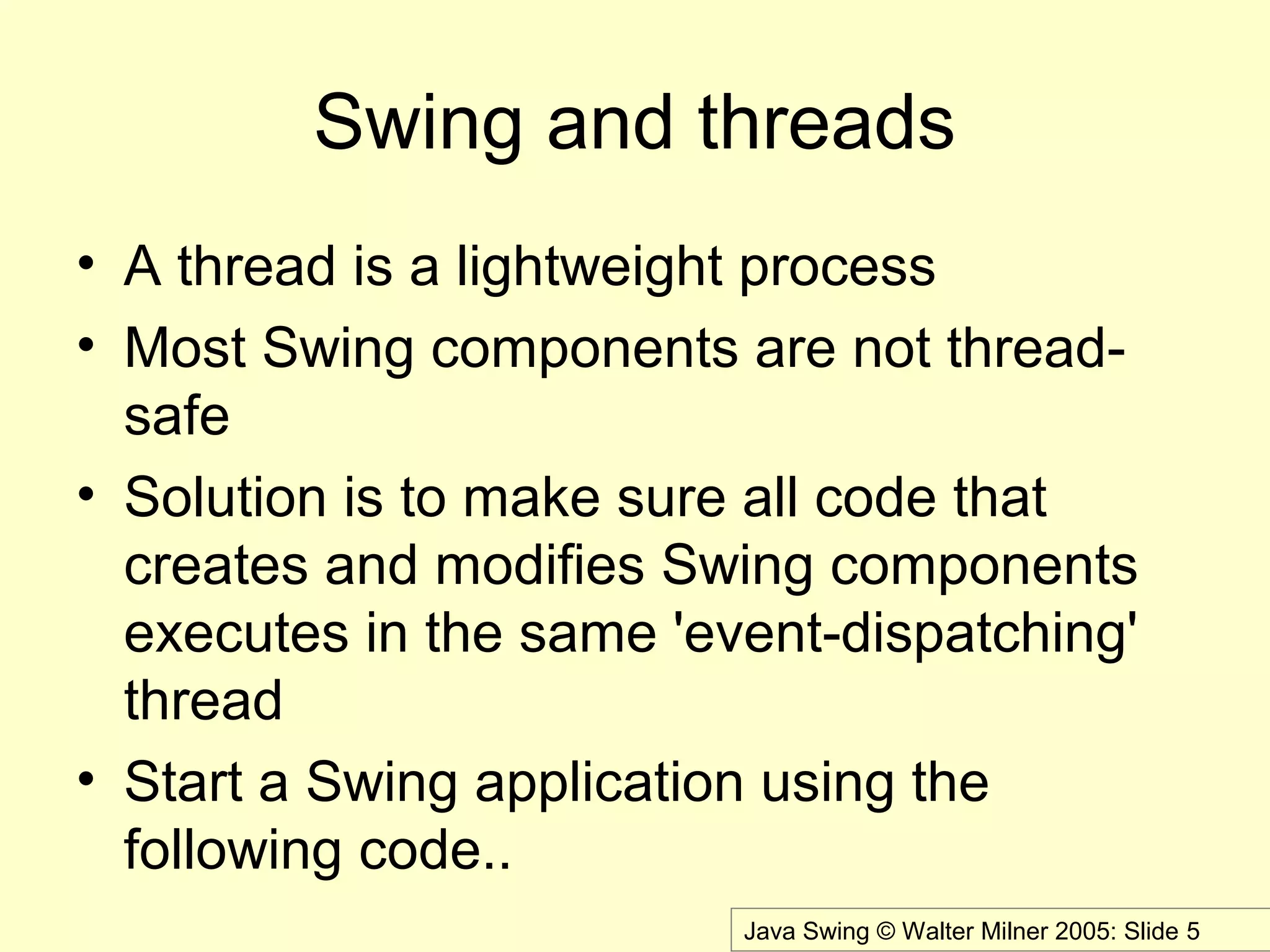 Java Swing © Walter Milner 2005: Slide 5
Swing and threads
• A thread is a lightweight process
• Most Swing components are not thread-
safe
• Solution is to make sure all code that
creates and modifies Swing components
executes in the same 'event-dispatching'
thread
• Start a Swing application using the
following code..
 