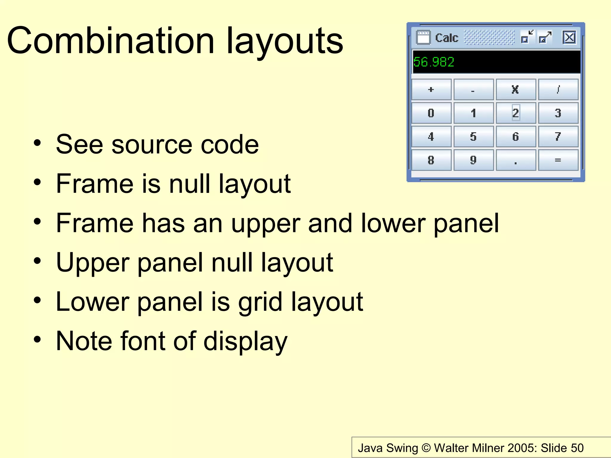 Java Swing © Walter Milner 2005: Slide 50
Combination layouts
• See source code
• Frame is null layout
• Frame has an upper and lower panel
• Upper panel null layout
• Lower panel is grid layout
• Note font of display
 
