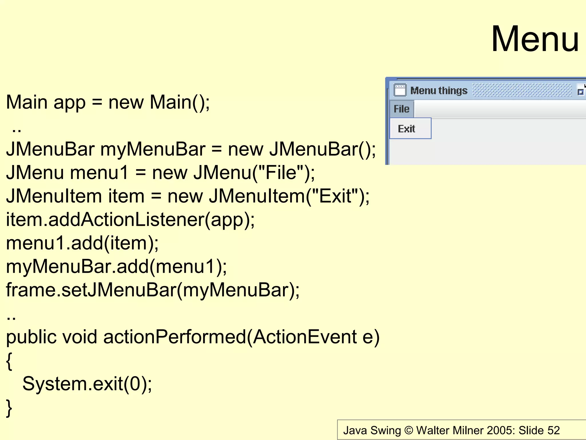 Java Swing © Walter Milner 2005: Slide 52
Menu
Main app = new Main();
..
JMenuBar myMenuBar = new JMenuBar();
JMenu menu1 = new JMenu("File");
JMenuItem item = new JMenuItem("Exit");
item.addActionListener(app);
menu1.add(item);
myMenuBar.add(menu1);
frame.setJMenuBar(myMenuBar);
..
public void actionPerformed(ActionEvent e)
{
System.exit(0);
}
 