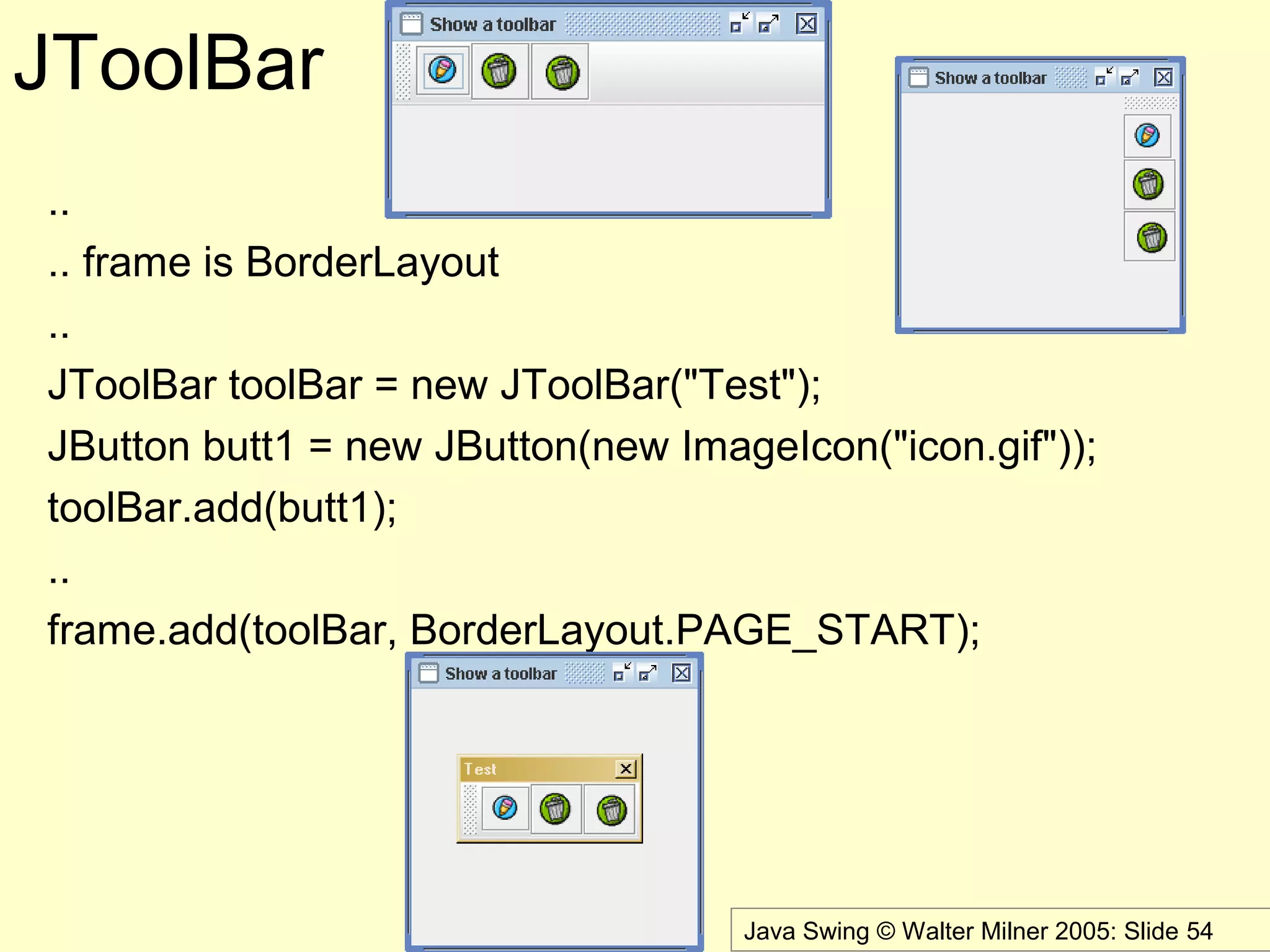 Java Swing © Walter Milner 2005: Slide 54
JToolBar
..
.. frame is BorderLayout
..
JToolBar toolBar = new JToolBar("Test");
JButton butt1 = new JButton(new ImageIcon("icon.gif"));
toolBar.add(butt1);
..
frame.add(toolBar, BorderLayout.PAGE_START);
 
