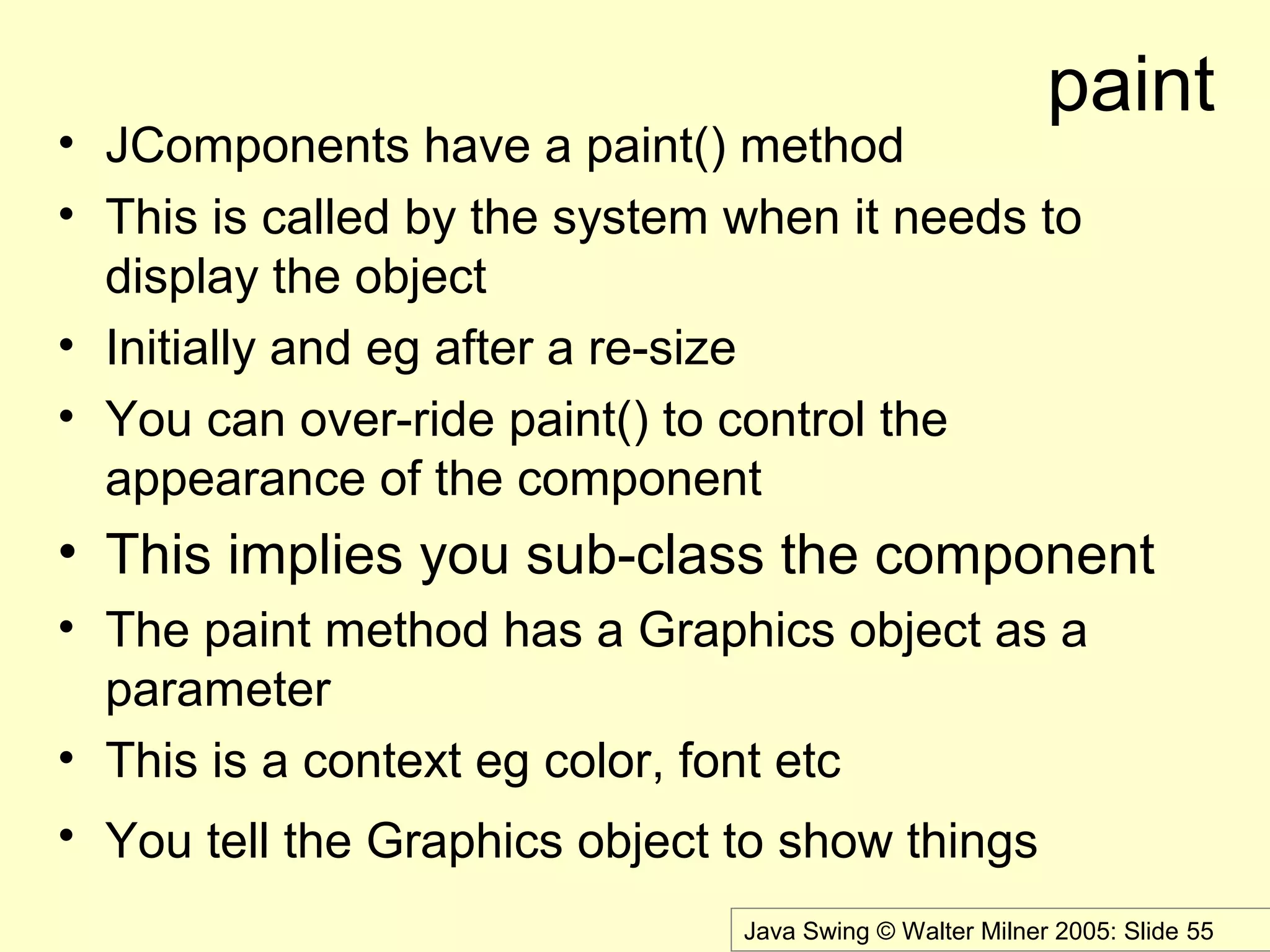 Java Swing © Walter Milner 2005: Slide 55
paint
• JComponents have a paint() method
• This is called by the system when it needs to
display the object
• Initially and eg after a re-size
• You can over-ride paint() to control the
appearance of the component
• This implies you sub-class the component
• The paint method has a Graphics object as a
parameter
• This is a context eg color, font etc
• You tell the Graphics object to show things
 