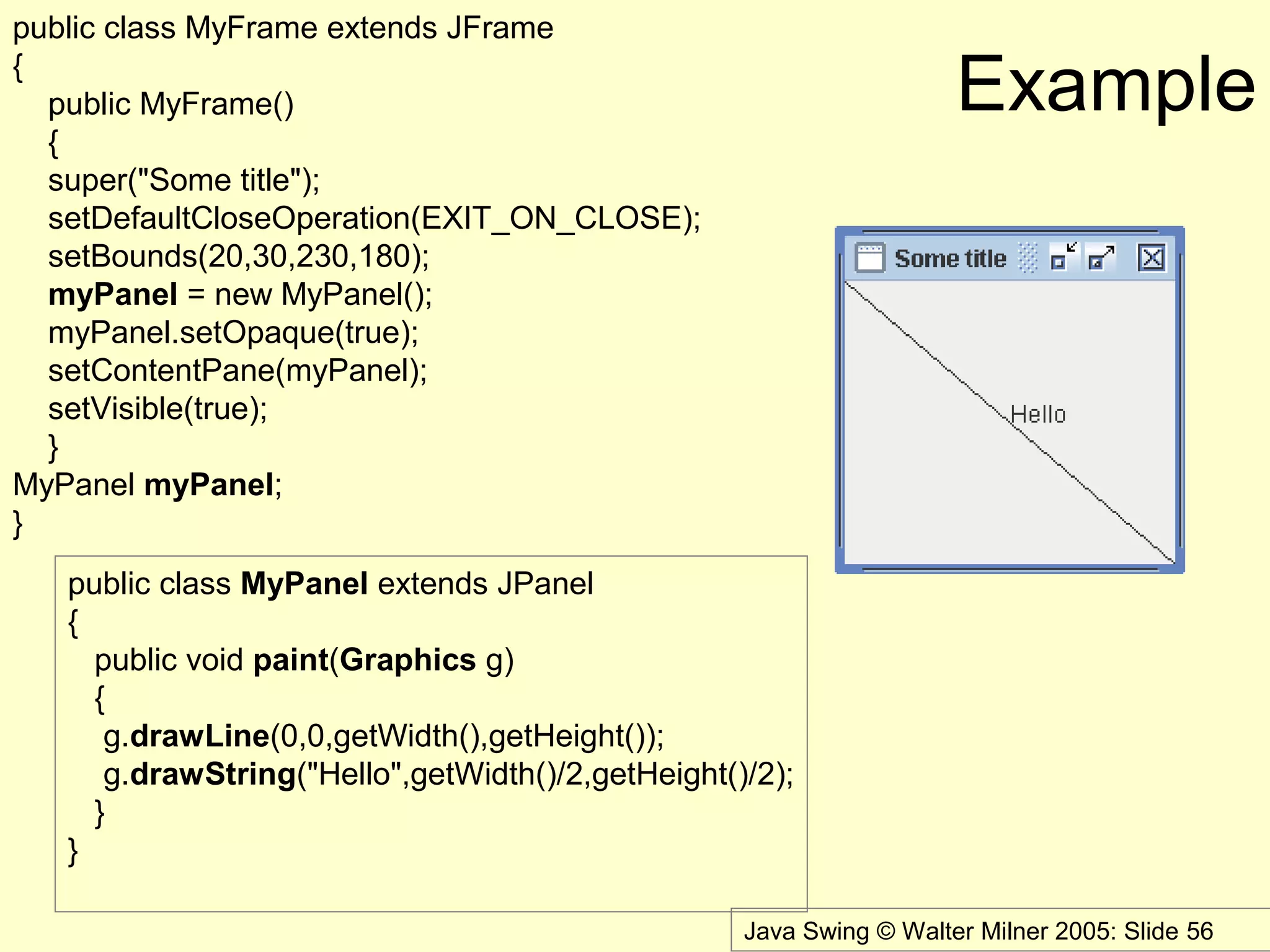 Java Swing © Walter Milner 2005: Slide 56
Example
public class MyFrame extends JFrame
{
public MyFrame()
{
super("Some title");
setDefaultCloseOperation(EXIT_ON_CLOSE);
setBounds(20,30,230,180);
myPanel = new MyPanel();
myPanel.setOpaque(true);
setContentPane(myPanel);
setVisible(true);
}
MyPanel myPanel;
}
public class MyPanel extends JPanel
{
public void paint(Graphics g)
{
g.drawLine(0,0,getWidth(),getHeight());
g.drawString("Hello",getWidth()/2,getHeight()/2);
}
}
 