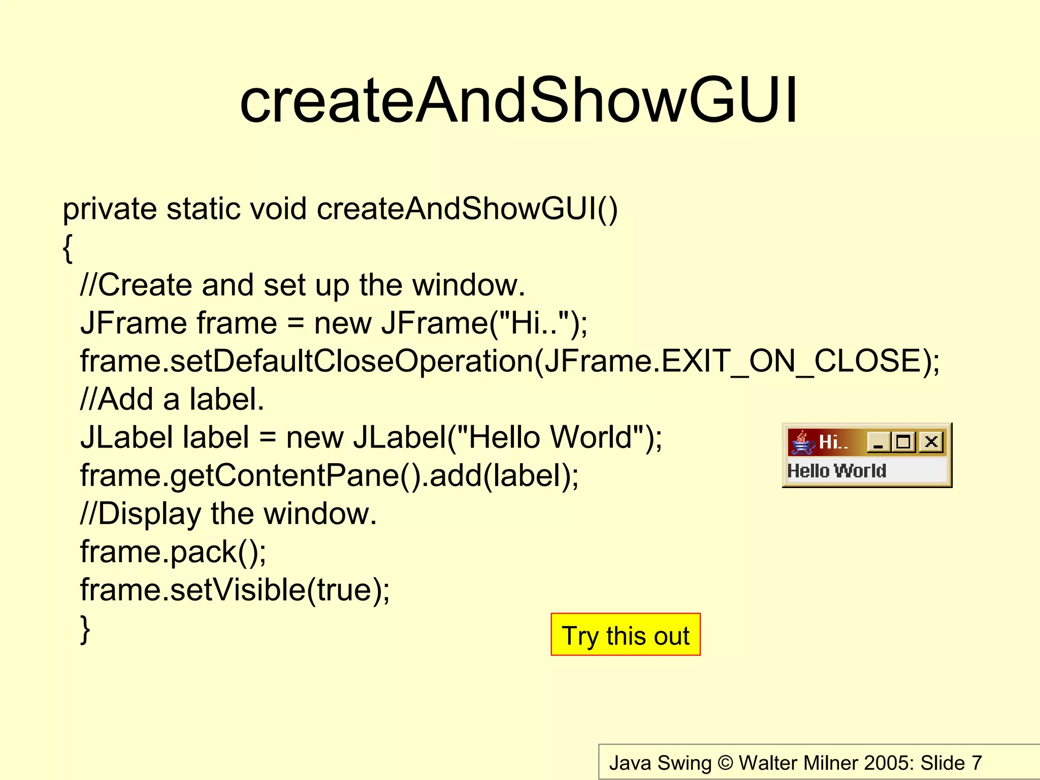 Java Swing © Walter Milner 2005: Slide 7
createAndShowGUI
private static void createAndShowGUI()
{
//Create and set up the window.
JFrame frame = new JFrame("Hi..");
frame.setDefaultCloseOperation(JFrame.EXIT_ON_CLOSE);
//Add a label.
JLabel label = new JLabel("Hello World");
frame.getContentPane().add(label);
//Display the window.
frame.pack();
frame.setVisible(true);
} Try this out
 