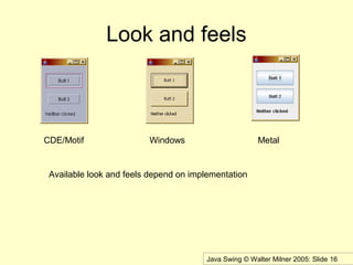 Java Swing © Walter Milner 2005: Slide 16
Look and feels
CDE/Motif Windows Metal
Available look and feels depend on implementation
 