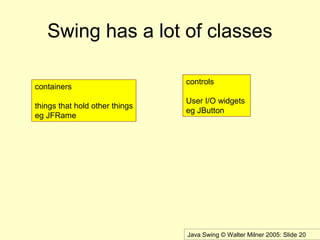 Java Swing © Walter Milner 2005: Slide 20
Swing has a lot of classes
containers
things that hold other things
eg JFRame
controls
User I/O widgets
eg JButton
 