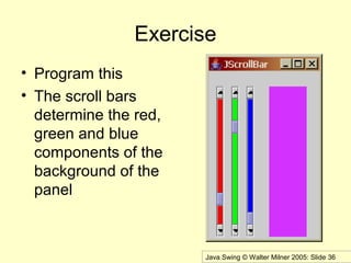 Java Swing © Walter Milner 2005: Slide 36
Exercise
• Program this
• The scroll bars
determine the red,
green and blue
components of the
background of the
panel
 