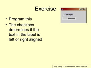 Java Swing © Walter Milner 2005: Slide 38
Exercise
• Program this
• The checkbox
determines if the
text in the label is
left or right aligned
 