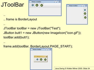 Java Swing © Walter Milner 2005: Slide 54
JToolBar
..
.. frame is BorderLayout
..
JToolBar toolBar = new JToolBar("Test");
JButton butt1 = new JButton(new ImageIcon("icon.gif"));
toolBar.add(butt1);
..
frame.add(toolBar, BorderLayout.PAGE_START);
 