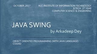 RCC INSTITUTE OF INFORMATION TECHNOLOGY
B.TECH 3rd YEAR
COMPUTER SCIENCE & ENGIEERING
OCTOBER ,2017
OBJECT ORIENTED PROGRAMMING (WITH JAVA LANGUAGE)
CS504D
JAVA SWING
by Arkadeep Dey
 