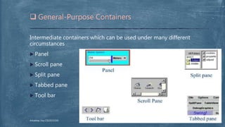 Intermediate containers which can be used under many different
circumstances
 Panel
 Scroll pane
 Split pane
 Tabbed pane
 Tool bar
 General-Purpose Containers
Arkadeep Dey,CSE2015/030
 