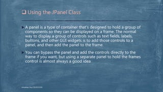  A panel is a type of container that's designed to hold a group of
components so they can be displayed on a frame. The normal
way to display a group of controls such as text fields, labels,
buttons, and other GUI widgets is to add those controls to a
panel, and then add the panel to the frame.
 You can bypass the panel and add the controls directly to the
frame if you want, but using a separate panel to hold the frames
control is almost always a good idea
 Using the JPanel Class
Arkadeep Dey,CSE2015/030
 
