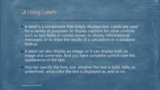  A label is a component that simply displays text. Labels are used
for a variety of purposes: to display captions for other controls
such as text fields or combo boxes, to display informational
messages, or to show the results of a calculation or a database
lookup.
 A label can also display an image, or it can display both an
image and some text. And you have complete control over the
appearance of the text.
 You can specify the font, size, whether the text is bold, italic, or
underlined, what color the text is displayed as, and so on.
 Using Labels
Arkadeep Dey,CSE2015/030
 