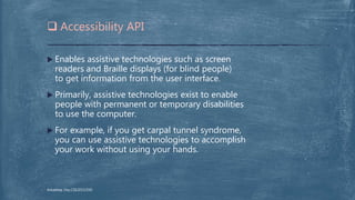  Enables assistive technologies such as screen
readers and Braille displays (for blind people)
to get information from the user interface.
 Primarily, assistive technologies exist to enable
people with permanent or temporary disabilities
to use the computer.
 For example, if you get carpal tunnel syndrome,
you can use assistive technologies to accomplish
your work without using your hands.
 Accessibility API
Arkadeep Dey,CSE2015/030
 