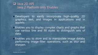 Developers to easily incorporate high-quality 2D
graphics, text, and images in applications and in
applets.
Enables you to display complex charts and graphs that
use various line and fill styles to distinguish sets of
data.
Enables you to store and to manipulate image databy
performing image-filter operations, such as blur and
sharpen.
 Java 2D API
Java 2 Platform only Enables
Arkadeep Dey,CSE2015/030
 