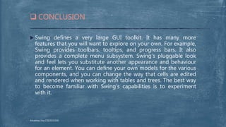  Swing defines a very large GUI toolkit. It has many more
features that you will want to explore on your own. For example,
Swing provides toolbars, tooltips, and progress bars. It also
provides a complete menu subsystem. Swing’s pluggable look
and feel lets you substitute another appearance and behaviour
for an element. You can define your own models for the various
components, and you can change the way that cells are edited
and rendered when working with tables and trees. The best way
to become familiar with Swing’s capabilities is to experiment
with it.
 CONCLUSION
Arkadeep Dey,CSE2015/030
 
