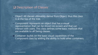  Description of Classes
 Object: All classes ultimately derive from Object, thus this class
is at the top of the tree.
 Component: represents an object that has a visual
representation that can be shown on-screen and that can
interact with users. This class defines some basic methods that
are available to all Swing classes.
 Container: builds on the basic visual capabilities of the
Component class by adding the ability to hold other containers.
Arkadeep Dey,CSE2015/030
 