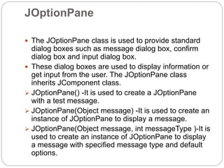 JOptionPane
 The JOptionPane class is used to provide standard
dialog boxes such as message dialog box, confirm
dialog box and input dialog box.
 These dialog boxes are used to display information or
get input from the user. The JOptionPane class
inherits JComponent class.
 JOptionPane() -It is used to create a JOptionPane
with a test message.
 JOptionPane(Object message) -It is used to create an
instance of JOptionPane to display a message.
 JOptionPane(Object message, int messageType )-It is
used to create an instance of JOptionPane to display
a message with specified message type and default
options.
 