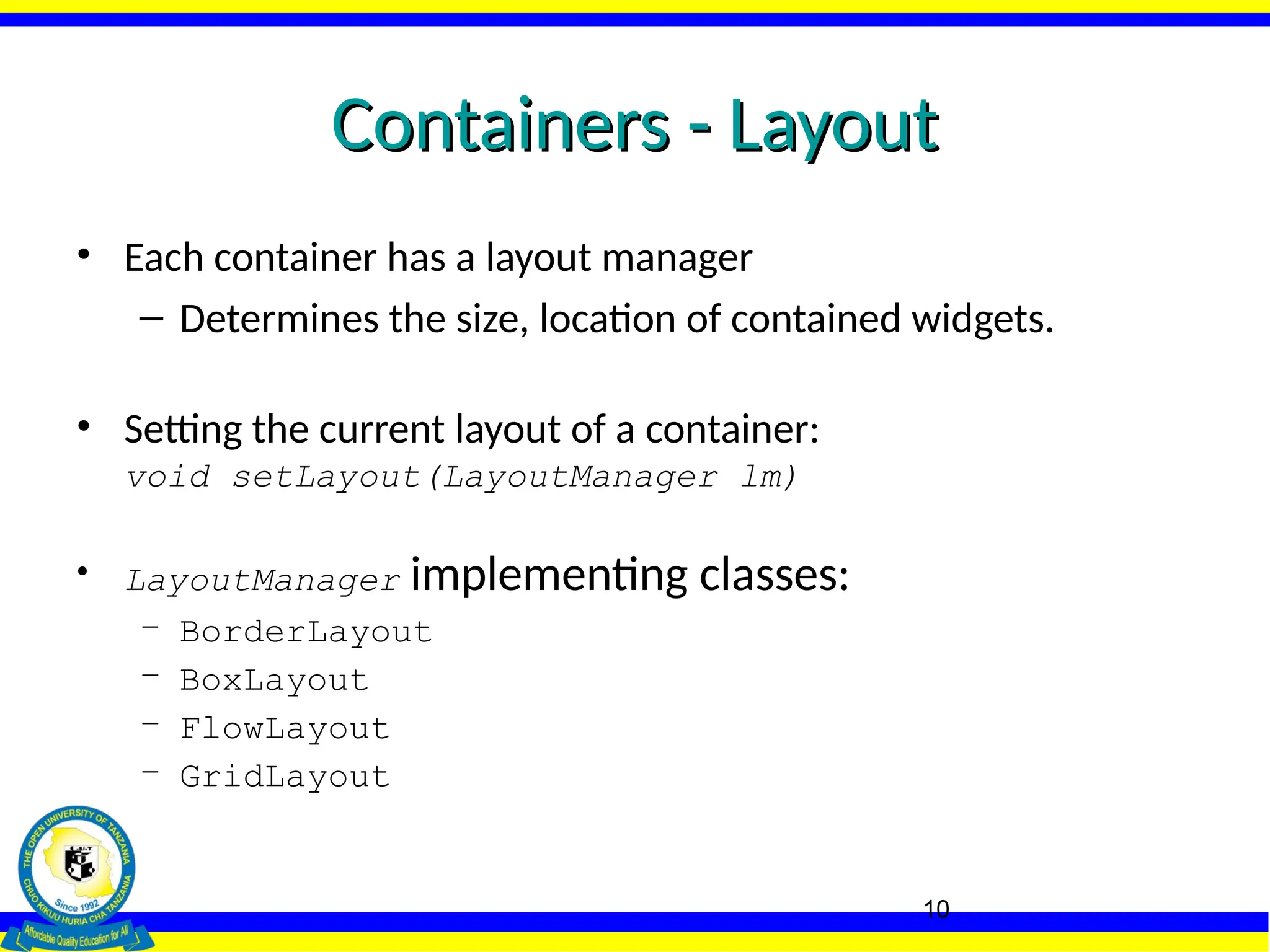 10
Containers - Layout
Containers - Layout
• Each container has a layout manager
– Determines the size, location of contained widgets.
• Setting the current layout of a container:
void setLayout(LayoutManager lm)
• LayoutManager implementing classes:
– BorderLayout
– BoxLayout
– FlowLayout
– GridLayout
 
