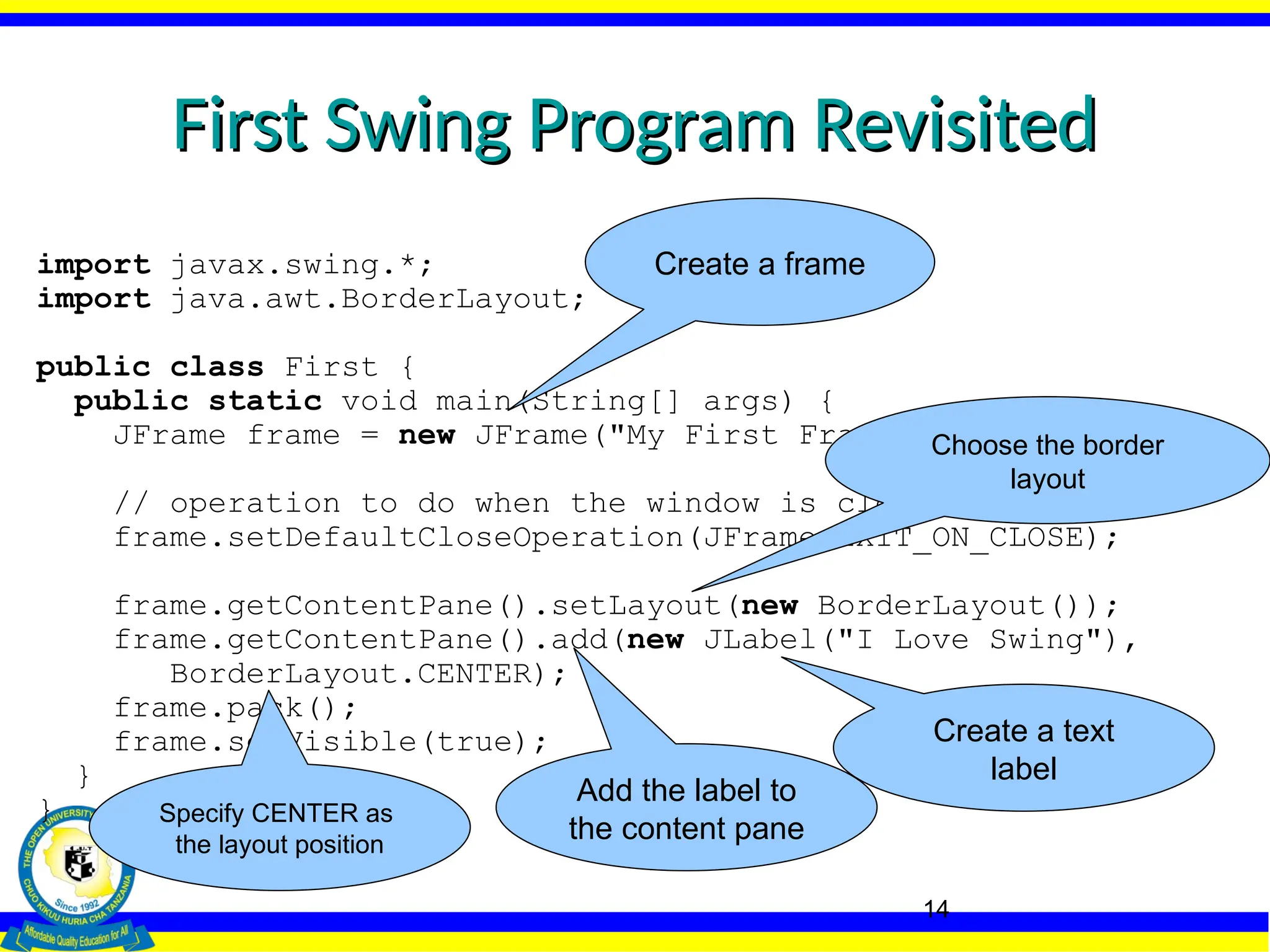 14
First Swing Program Revisited
First Swing Program Revisited
import javax.swing.*;
import java.awt.BorderLayout;
public class First {
public static void main(String[] args) {
JFrame frame = new JFrame("My First Frame");
// operation to do when the window is closed.
frame.setDefaultCloseOperation(JFrame.EXIT_ON_CLOSE);
frame.getContentPane().setLayout(new BorderLayout());
frame.getContentPane().add(new JLabel("I Love Swing"),
BorderLayout.CENTER);
frame.pack();
frame.setVisible(true);
}
}
Create a frame
Create a text
label
Add the label to
the content pane
Choose the border
layout
Specify CENTER as
the layout position
 