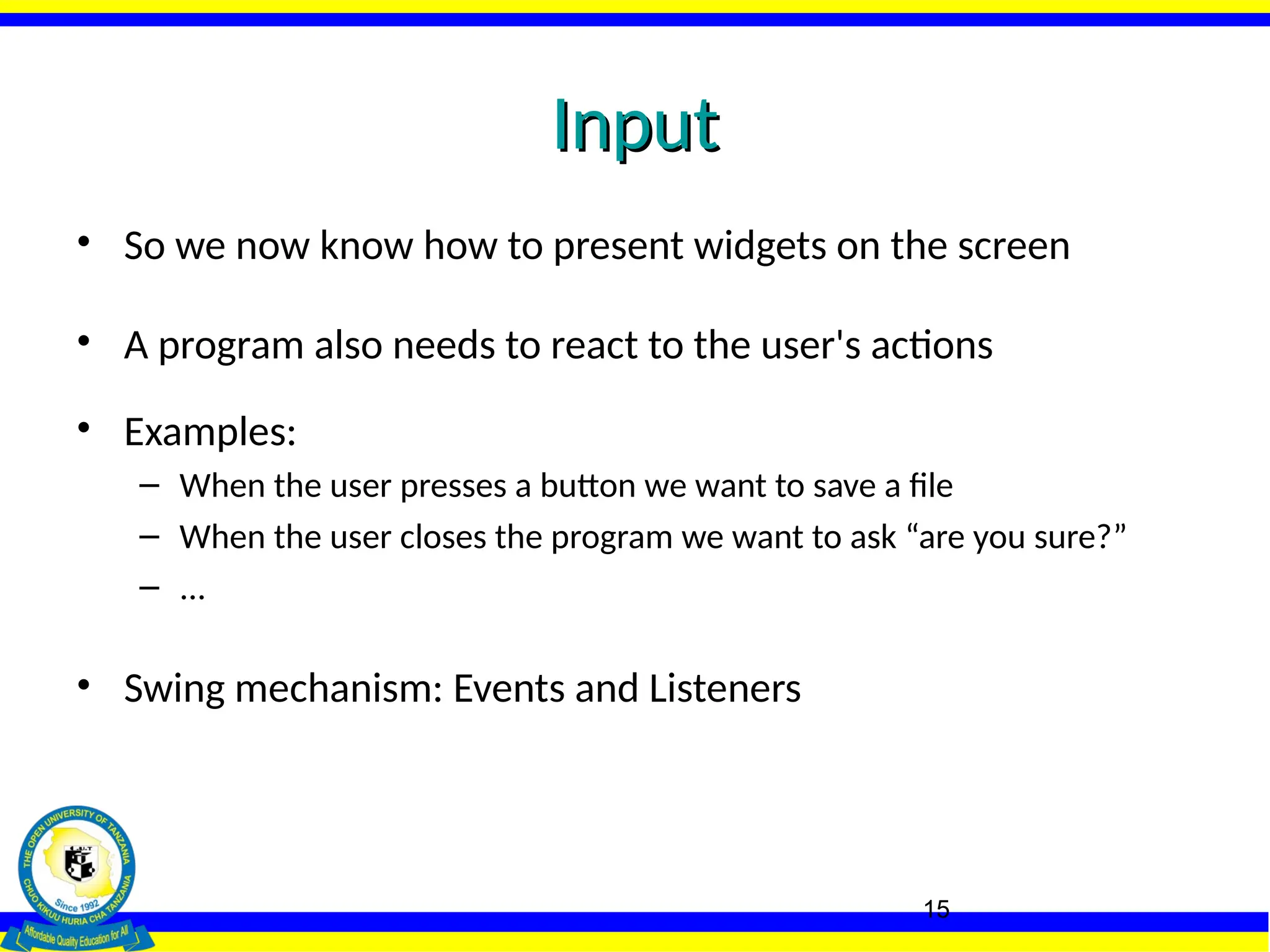 15
Input
Input
• So we now know how to present widgets on the screen
• A program also needs to react to the user's actions
• Examples:
– When the user presses a button we want to save a file
– When the user closes the program we want to ask “are you sure?”
– ...
• Swing mechanism: Events and Listeners
 