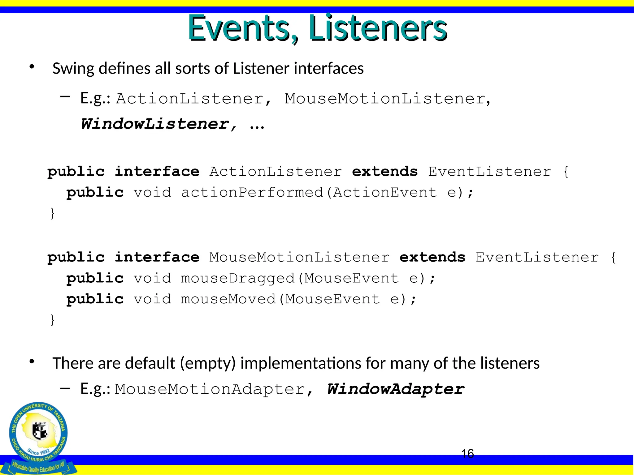 16
Events, Listeners
Events, Listeners
• Swing defines all sorts of Listener interfaces
– E.g.: ActionListener, MouseMotionListener,
WindowListener, ...
public interface ActionListener extends EventListener {
public void actionPerformed(ActionEvent e);
}
public interface MouseMotionListener extends EventListener {
public void mouseDragged(MouseEvent e);
public void mouseMoved(MouseEvent e);
}
• There are default (empty) implementations for many of the listeners
– E.g.: MouseMotionAdapter, WindowAdapter
 