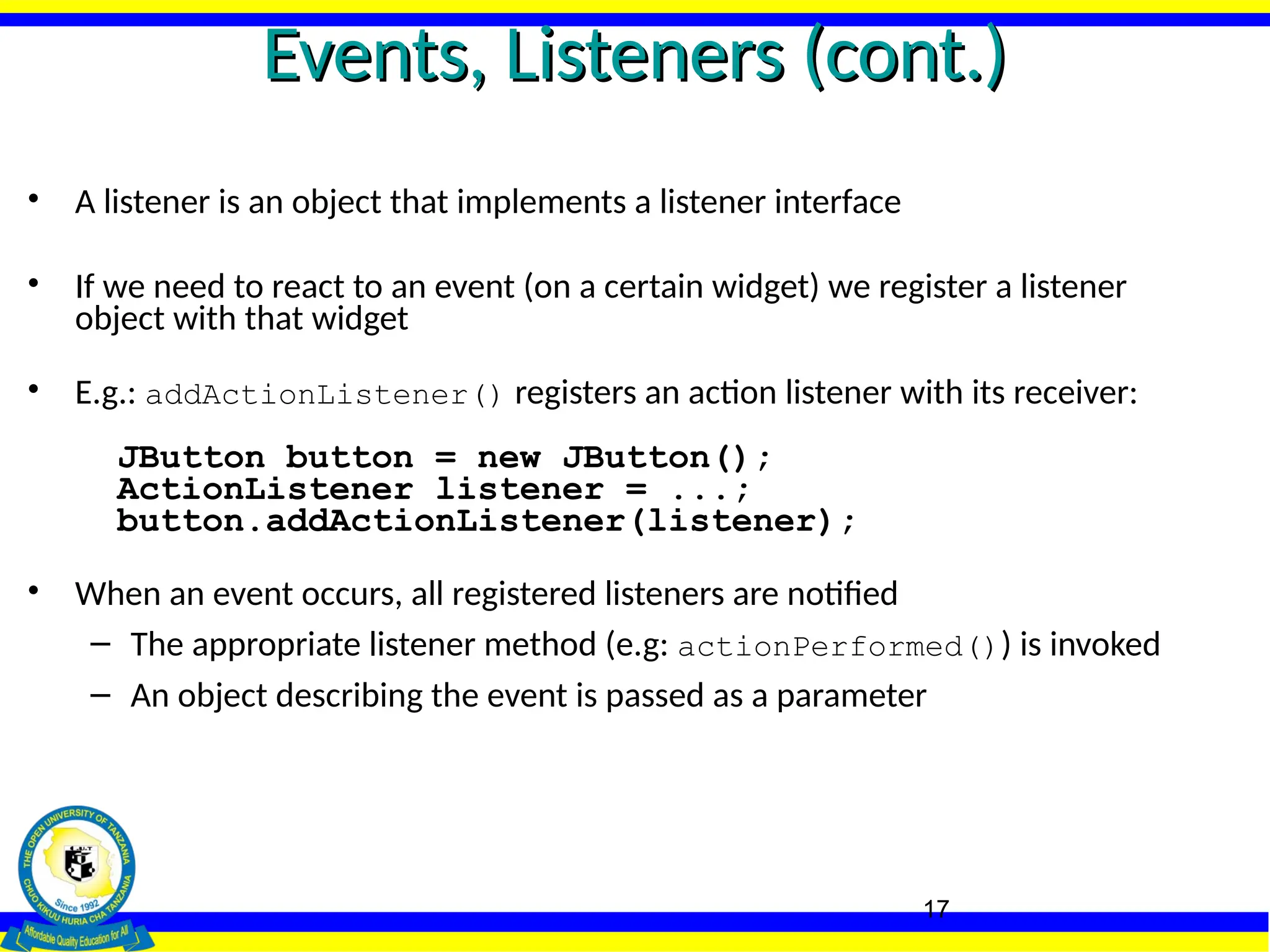 17
Events, Listeners (cont.)
Events, Listeners (cont.)
• A listener is an object that implements a listener interface
• If we need to react to an event (on a certain widget) we register a listener
object with that widget
• E.g.: addActionListener() registers an action listener with its receiver:
JButton button = new JButton();
ActionListener listener = ...;
button.addActionListener(listener);
• When an event occurs, all registered listeners are notified
– The appropriate listener method (e.g: actionPerformed()) is invoked
– An object describing the event is passed as a parameter
 
