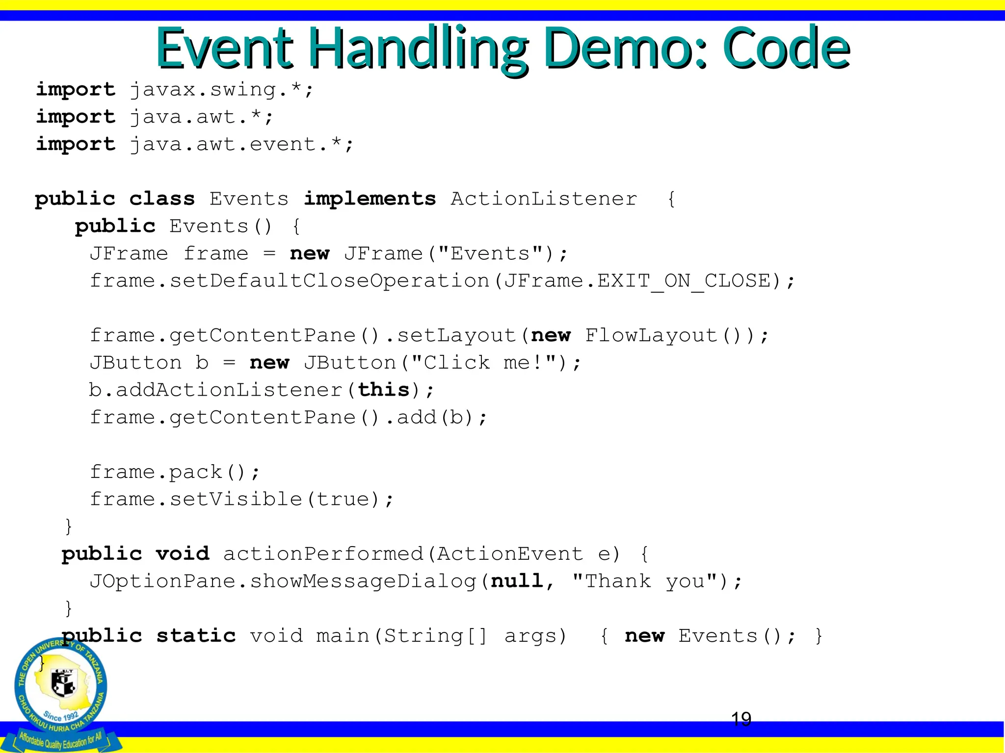 19
Event Handling Demo: Code
Event Handling Demo: Code
import javax.swing.*;
import java.awt.*;
import java.awt.event.*;
public class Events implements ActionListener {
public Events() {
JFrame frame = new JFrame("Events");
frame.setDefaultCloseOperation(JFrame.EXIT_ON_CLOSE);
frame.getContentPane().setLayout(new FlowLayout());
JButton b = new JButton("Click me!");
b.addActionListener(this);
frame.getContentPane().add(b);
frame.pack();
frame.setVisible(true);
}
public void actionPerformed(ActionEvent e) {
JOptionPane.showMessageDialog(null, "Thank you");
}
public static void main(String[] args) { new Events(); }
}
 