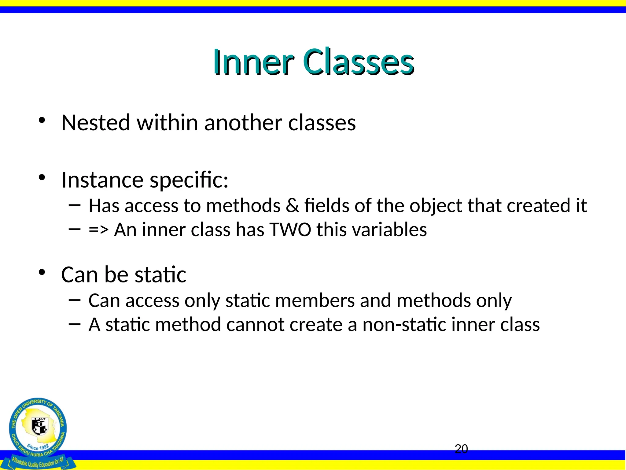 20
Inner Classes
Inner Classes
• Nested within another classes
• Instance specific:
– Has access to methods & fields of the object that created it
– => An inner class has TWO this variables
• Can be static
– Can access only static members and methods only
– A static method cannot create a non-static inner class
 