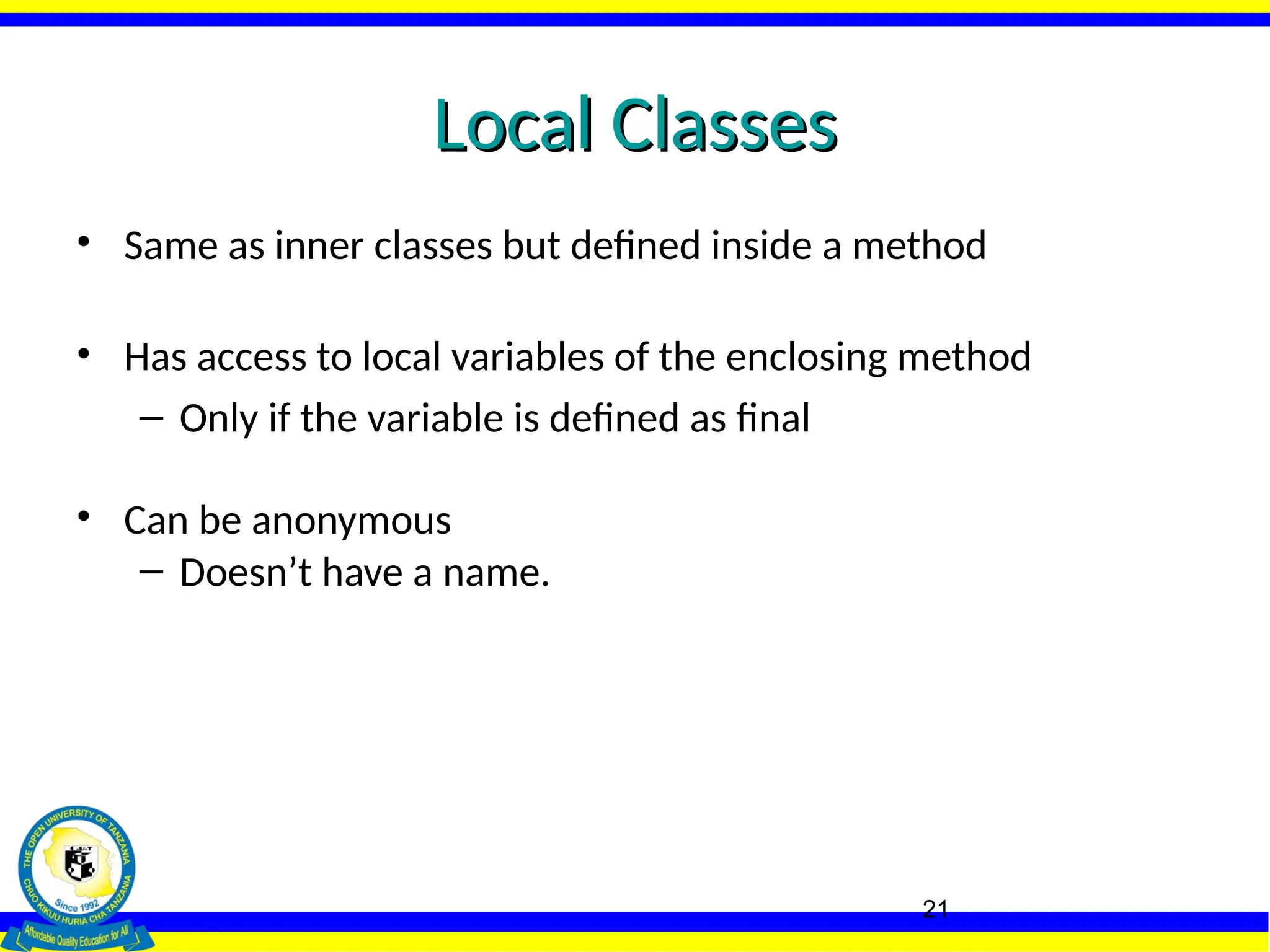 21
Local Classes
Local Classes
• Same as inner classes but defined inside a method
• Has access to local variables of the enclosing method
– Only if the variable is defined as final
• Can be anonymous
– Doesn’t have a name.
 