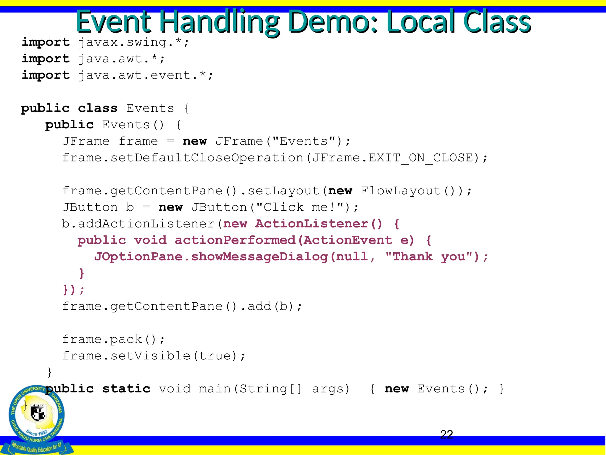 22
Event Handling Demo: Local Class
Event Handling Demo: Local Class
import javax.swing.*;
import java.awt.*;
import java.awt.event.*;
public class Events {
public Events() {
JFrame frame = new JFrame("Events");
frame.setDefaultCloseOperation(JFrame.EXIT_ON_CLOSE);
frame.getContentPane().setLayout(new FlowLayout());
JButton b = new JButton("Click me!");
b.addActionListener(new ActionListener() {
public void actionPerformed(ActionEvent e) {
JOptionPane.showMessageDialog(null, "Thank you");
}
});
frame.getContentPane().add(b);
frame.pack();
frame.setVisible(true);
}
public static void main(String[] args) { new Events(); }
}
 