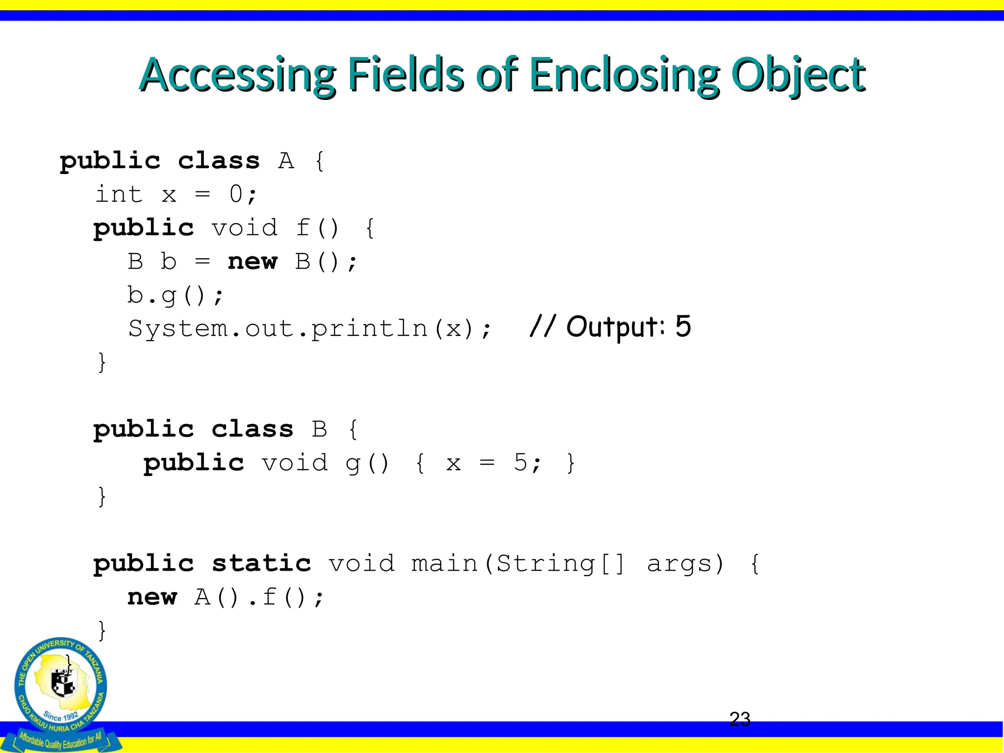 23
Accessing Fields of Enclosing Object
Accessing Fields of Enclosing Object
public class A {
int x = 0;
public void f() {
B b = new B();
b.g();
System.out.println(x); // Output: 5
}
public class B {
public void g() { x = 5; }
}
public static void main(String[] args) {
new A().f();
}
}
 