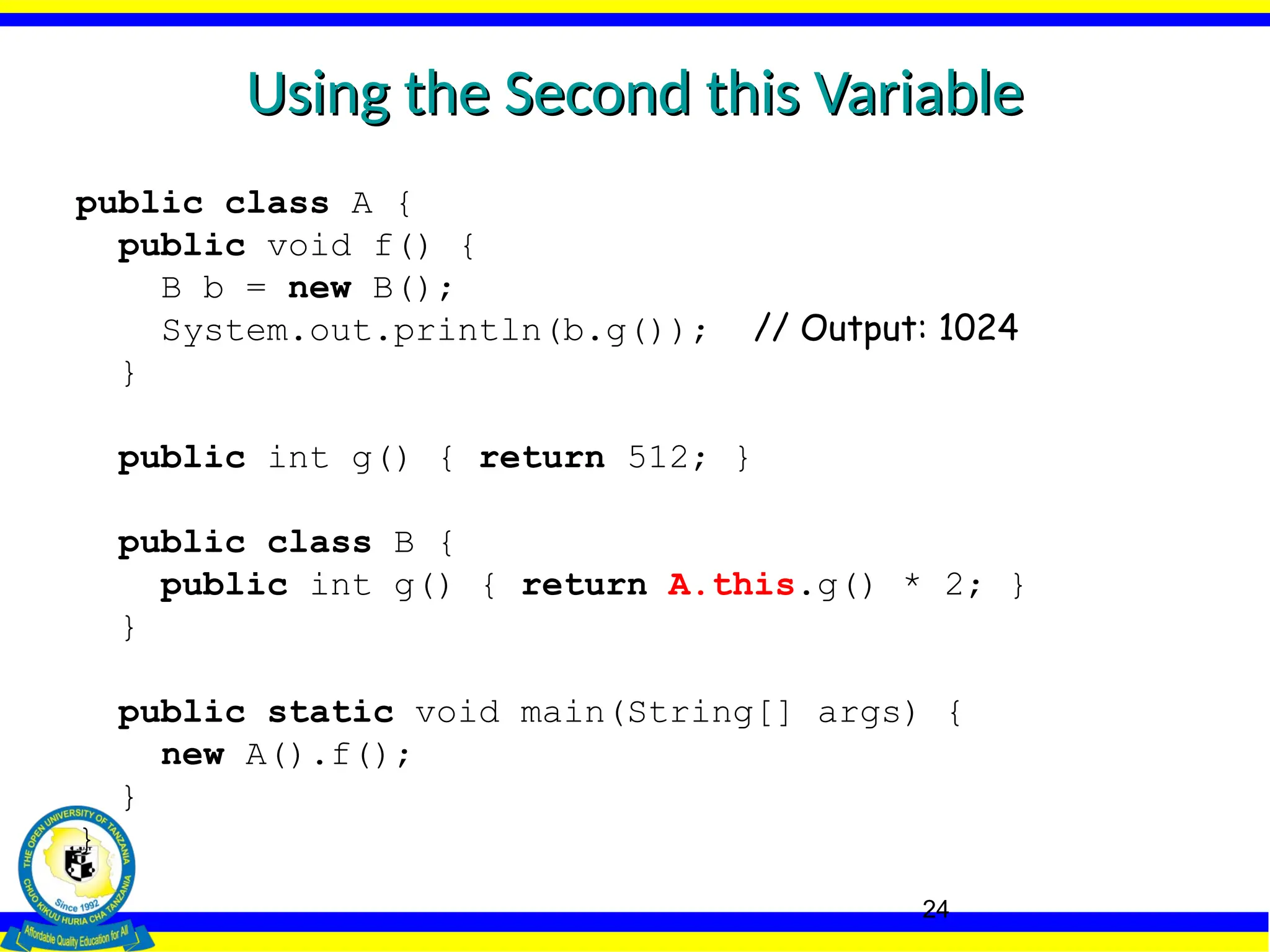 24
Using the Second this Variable
Using the Second this Variable
public class A {
public void f() {
B b = new B();
System.out.println(b.g()); // Output: 1024
}
public int g() { return 512; }
public class B {
public int g() { return A.this.g() * 2; }
}
public static void main(String[] args) {
new A().f();
}
}
 
