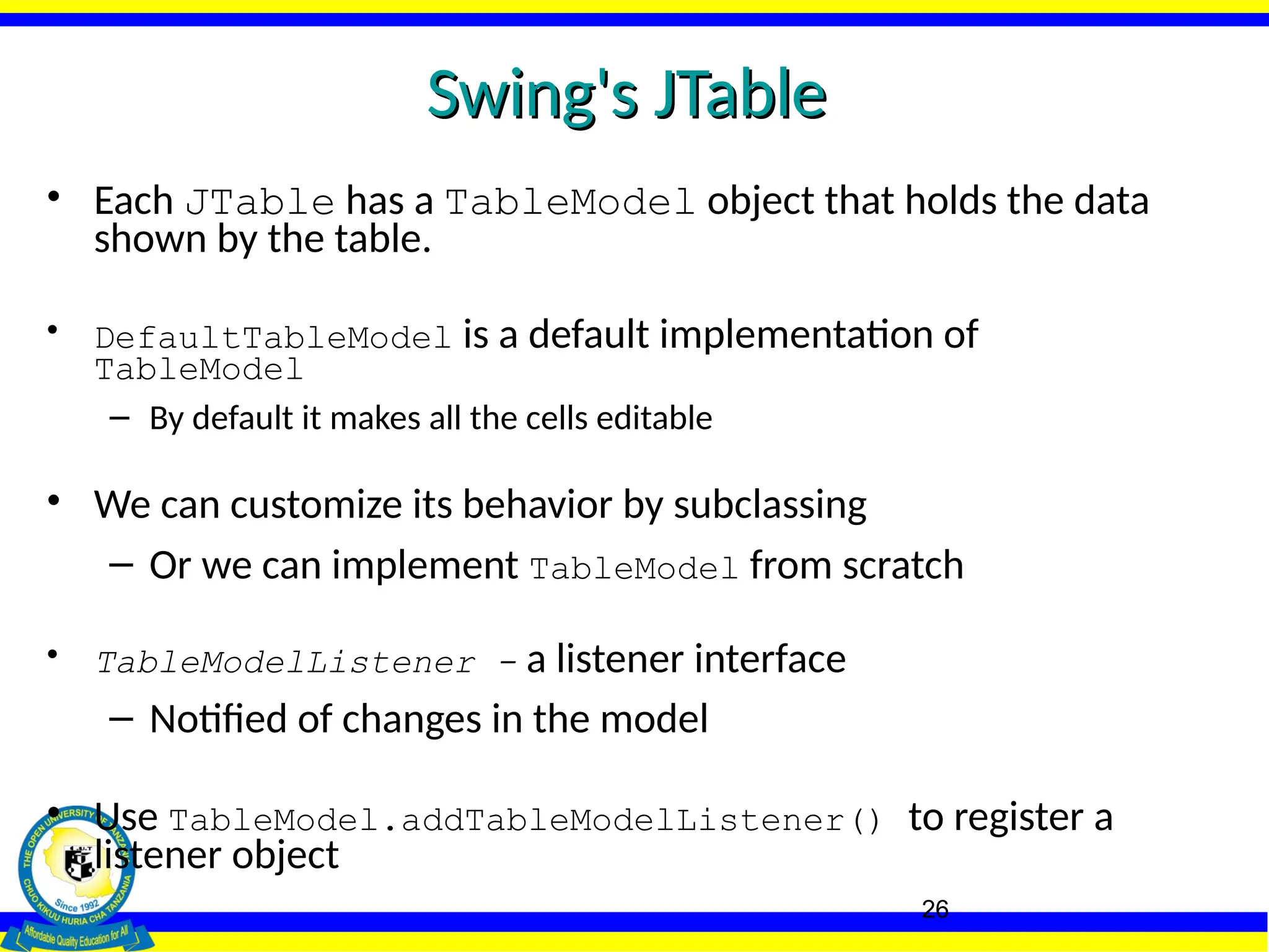 26
Swing's JTable
Swing's JTable
• Each JTable has a TableModel object that holds the data
shown by the table.
• DefaultTableModel is a default implementation of
TableModel
– By default it makes all the cells editable
• We can customize its behavior by subclassing
– Or we can implement TableModel from scratch
• TableModelListener - a listener interface
– Notified of changes in the model
• Use TableModel.addTableModelListener() to register a
listener object
 