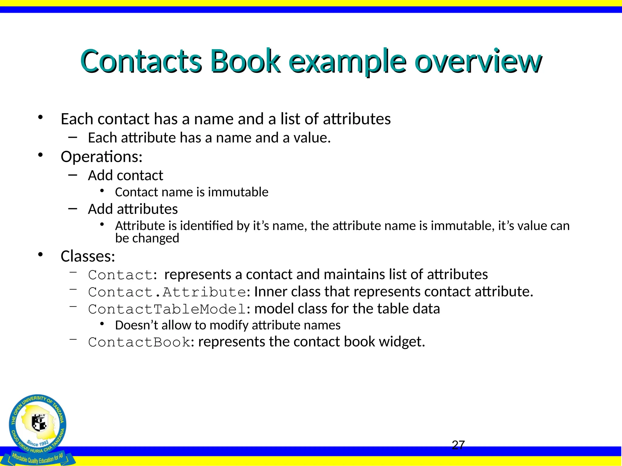 27
Contacts Book example overview
Contacts Book example overview
• Each contact has a name and a list of attributes
– Each attribute has a name and a value.
• Operations:
– Add contact
• Contact name is immutable
– Add attributes
• Attribute is identified by it’s name, the attribute name is immutable, it’s value can
be changed
• Classes:
– Contact: represents a contact and maintains list of attributes
– Contact.Attribute: Inner class that represents contact attribute.
– ContactTableModel: model class for the table data
• Doesn’t allow to modify attribute names
– ContactBook: represents the contact book widget.
 